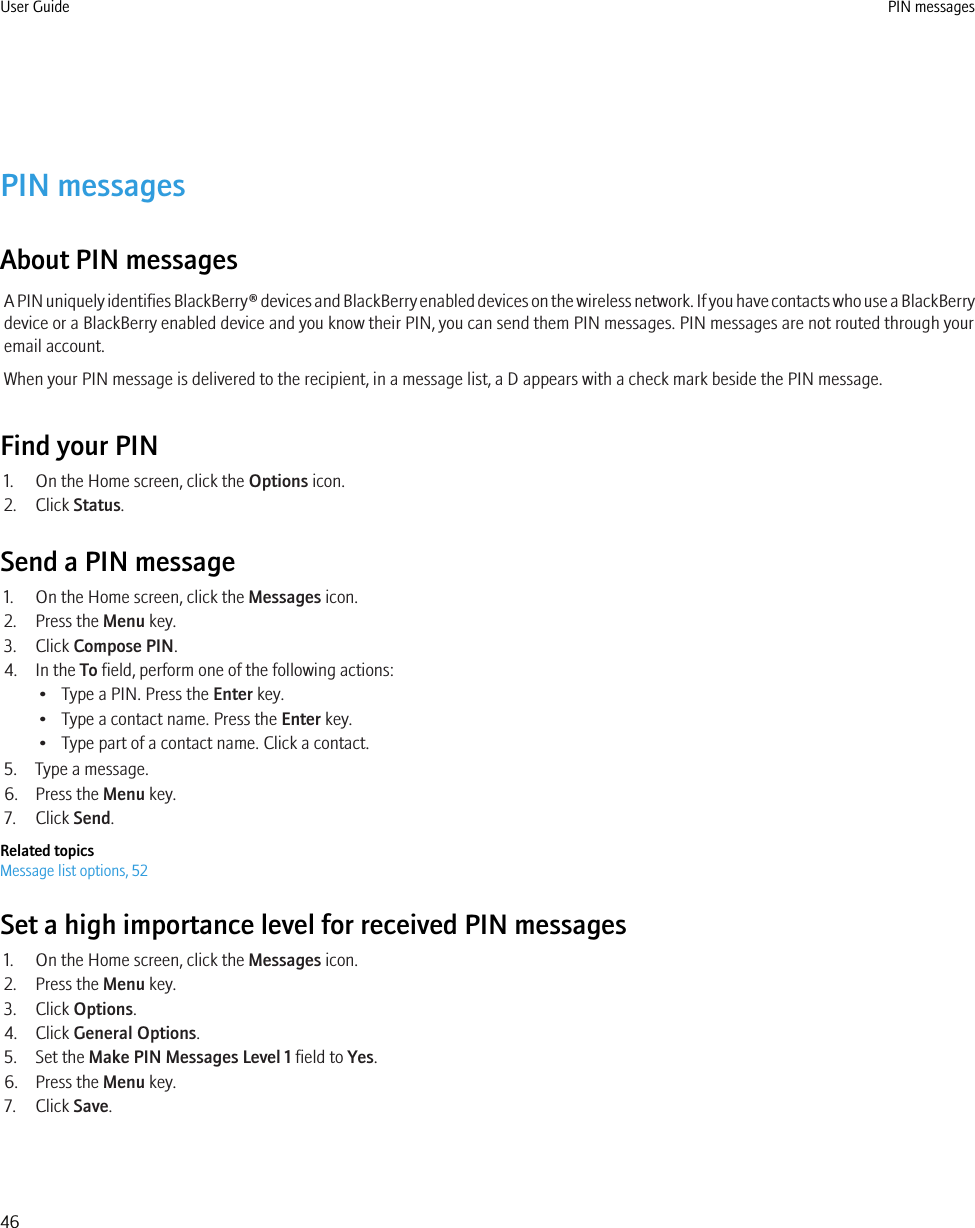 PIN messagesAbout PIN messagesA PIN uniquely identifies BlackBerry® devices and BlackBerry enabled devices on the wireless network. If you have contacts who use a BlackBerrydevice or a BlackBerry enabled device and you know their PIN, you can send them PIN messages. PIN messages are not routed through youremail account.When your PIN message is delivered to the recipient, in a message list, a D appears with a check mark beside the PIN message.Find your PIN1. On the Home screen, click the Options icon.2. Click Status.Send a PIN message1. On the Home screen, click the Messages icon.2. Press the Menu key.3. Click Compose PIN.4. In the To field, perform one of the following actions:• Type a PIN. Press the Enter key.• Type a contact name. Press the Enter key.• Type part of a contact name. Click a contact.5. Type a message.6. Press the Menu key.7. Click Send.Related topicsMessage list options, 52Set a high importance level for received PIN messages1. On the Home screen, click the Messages icon.2. Press the Menu key.3. Click Options.4. Click General Options.5. Set the Make PIN Messages Level 1 field to Yes.6. Press the Menu key.7. Click Save.User Guide PIN messages46