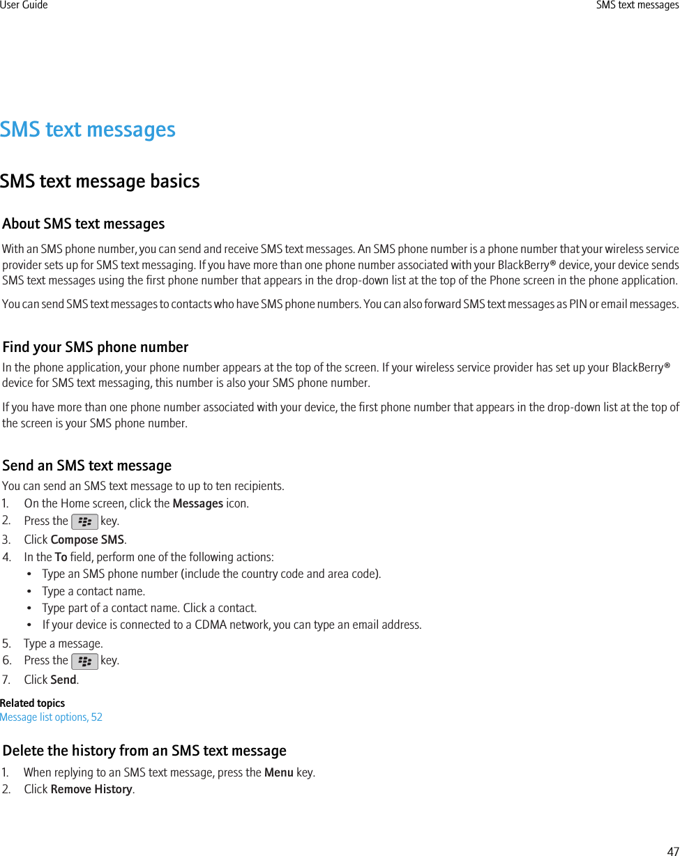 SMS text messagesSMS text message basicsAbout SMS text messagesWith an SMS phone number, you can send and receive SMS text messages. An SMS phone number is a phone number that your wireless serviceprovider sets up for SMS text messaging. If you have more than one phone number associated with your BlackBerry® device, your device sendsSMS text messages using the first phone number that appears in the drop-down list at the top of the Phone screen in the phone application.You can send SMS text messages to contacts who have SMS phone numbers. You can also forward SMS text messages as PIN or email messages.Find your SMS phone numberIn the phone application, your phone number appears at the top of the screen. If your wireless service provider has set up your BlackBerry®device for SMS text messaging, this number is also your SMS phone number.If you have more than one phone number associated with your device, the first phone number that appears in the drop-down list at the top ofthe screen is your SMS phone number.Send an SMS text messageYou can send an SMS text message to up to ten recipients.1. On the Home screen, click the Messages icon.2. Press the   key.3. Click Compose SMS.4. In the To field, perform one of the following actions:• Type an SMS phone number (include the country code and area code).• Type a contact name.• Type part of a contact name. Click a contact.• If your device is connected to a CDMA network, you can type an email address.5. Type a message.6. Press the   key.7. Click Send.Related topicsMessage list options, 52Delete the history from an SMS text message1. When replying to an SMS text message, press the Menu key.2. Click Remove History.User Guide SMS text messages47