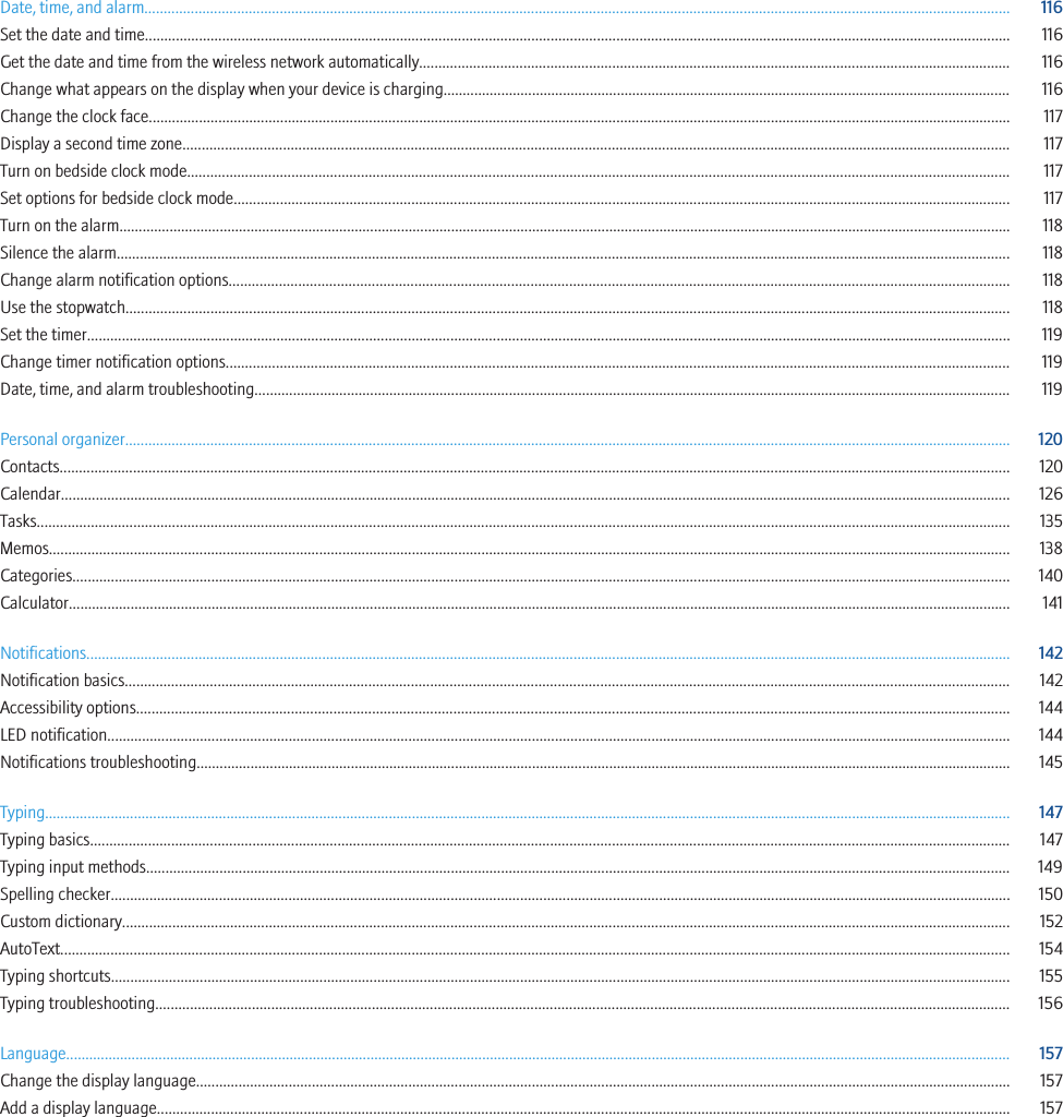 Date, time, and alarm................................................................................................................................................................................................................................ 116Set the date and time................................................................................................................................................................................................................................ 116Get the date and time from the wireless network automatically......................................................................................................................................................... 116Change what appears on the display when your device is charging................................................................................................................................................... 116Change the clock face............................................................................................................................................................................................................................... 117Display a second time zone...................................................................................................................................................................................................................... 117Turn on bedside clock mode..................................................................................................................................................................................................................... 117Set options for bedside clock mode......................................................................................................................................................................................................... 117Turn on the alarm....................................................................................................................................................................................................................................... 118Silence the alarm....................................................................................................................................................................................................................................... 118Change alarm notification options.......................................................................................................................................................................................................... 118Use the stopwatch..................................................................................................................................................................................................................................... 118Set the timer............................................................................................................................................................................................................................................... 119Change timer notification options........................................................................................................................................................................................................... 119Date, time, and alarm troubleshooting.................................................................................................................................................................................................... 119Personal organizer..................................................................................................................................................................................................................................... 120Contacts...................................................................................................................................................................................................................................................... 120Calendar...................................................................................................................................................................................................................................................... 126Tasks............................................................................................................................................................................................................................................................ 135Memos......................................................................................................................................................................................................................................................... 138Categories................................................................................................................................................................................................................................................... 140Calculator.................................................................................................................................................................................................................................................... 141Notifications............................................................................................................................................................................................................................................... 142Notification basics..................................................................................................................................................................................................................................... 142Accessibility options.................................................................................................................................................................................................................................. 144LED notification.......................................................................................................................................................................................................................................... 144Notifications troubleshooting................................................................................................................................................................................................................... 145Typing.......................................................................................................................................................................................................................................................... 147Typing basics.............................................................................................................................................................................................................................................. 147Typing input methods................................................................................................................................................................................................................................ 149Spelling checker......................................................................................................................................................................................................................................... 150Custom dictionary...................................................................................................................................................................................................................................... 152AutoText...................................................................................................................................................................................................................................................... 154Typing shortcuts......................................................................................................................................................................................................................................... 155Typing troubleshooting............................................................................................................................................................................................................................. 156Language..................................................................................................................................................................................................................................................... 157Change the display language................................................................................................................................................................................................................... 157Add a display language............................................................................................................................................................................................................................. 157