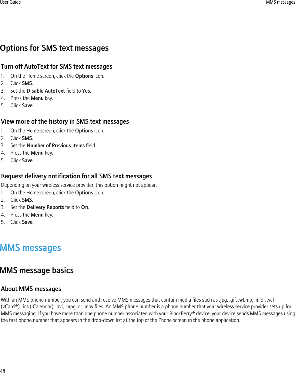 Options for SMS text messagesTurn off AutoText for SMS text messages1. On the Home screen, click the Options icon.2. Click SMS.3. Set the Disable AutoText field to Yes.4. Press the Menu key.5. Click Save.View more of the history in SMS text messages1. On the Home screen, click the Options icon.2. Click SMS.3. Set the Number of Previous Items field.4. Press the Menu key.5. Click Save.Request delivery notification for all SMS text messagesDepending on your wireless service provider, this option might not appear.1. On the Home screen, click the Options icon.2. Click SMS.3. Set the Delivery Reports field to On.4. Press the Menu key.5. Click Save.MMS messagesMMS message basicsAbout MMS messagesWith an MMS phone number, you can send and receive MMS messages that contain media files such as .jpg, .gif, .wbmp, .midi, .vcf(vCard®), .ics (iCalendar), .avi, .mpg, or .mov files. An MMS phone number is a phone number that your wireless service provider sets up forMMS messaging. If you have more than one phone number associated with your BlackBerry® device, your device sends MMS messages usingthe first phone number that appears in the drop-down list at the top of the Phone screen in the phone application.User Guide MMS messages48