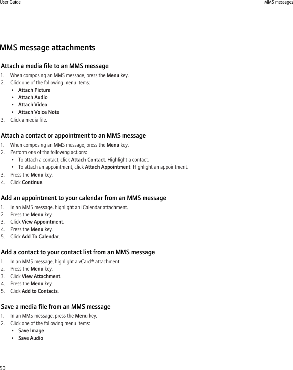 MMS message attachmentsAttach a media file to an MMS message1. When composing an MMS message, press the Menu key.2. Click one of the following menu items:•Attach Picture•Attach Audio•Attach Video•Attach Voice Note3. Click a media file.Attach a contact or appointment to an MMS message1. When composing an MMS message, press the Menu key.2. Perform one of the following actions:• To attach a contact, click Attach Contact. Highlight a contact.• To attach an appointment, click Attach Appointment. Highlight an appointment.3. Press the Menu key.4. Click Continue.Add an appointment to your calendar from an MMS message1. In an MMS message, highlight an iCalendar attachment.2. Press the Menu key.3. Click View Appointment.4. Press the Menu key.5. Click Add To Calendar.Add a contact to your contact list from an MMS message1. In an MMS message, highlight a vCard® attachment.2. Press the Menu key.3. Click View Attachment.4. Press the Menu key.5. Click Add to Contacts.Save a media file from an MMS message1. In an MMS message, press the Menu key.2. Click one of the following menu items:•Save Image•Save AudioUser Guide MMS messages50