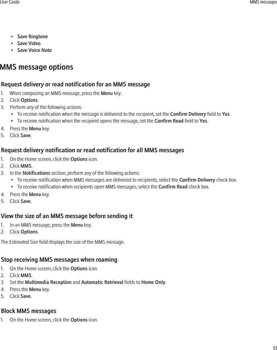 •Save Ringtone•Save Video•Save Voice NoteMMS message optionsRequest delivery or read notification for an MMS message1. When composing an MMS message, press the Menu key.2. Click Options.3. Perform any of the following actions:• To receive notification when the message is delivered to the recipient, set the Confirm Delivery field to Yes.• To receive notification when the recipient opens the message, set the Confirm Read field to Yes.4. Press the Menu key.5. Click Save.Request delivery notification or read notification for all MMS messages1. On the Home screen, click the Options icon.2. Click MMS.3. In the Notifications section, perform any of the following actions:• To receive notification when MMS messages are delivered to recipients, select the Confirm Delivery check box.• To receive notification when recipients open MMS messages, select the Confirm Read check box.4. Press the Menu key.5. Click Save.View the size of an MMS message before sending it1. In an MMS message, press the Menu key.2. Click Options.The Estimated Size field displays the size of the MMS message.Stop receiving MMS messages when roaming1. On the Home screen, click the Options icon.2. Click MMS.3. Set the Multimedia Reception and Automatic Retrieval fields to Home Only.4. Press the Menu key.5. Click Save.Block MMS messages1. On the Home screen, click the Options icon.User Guide MMS messages51
