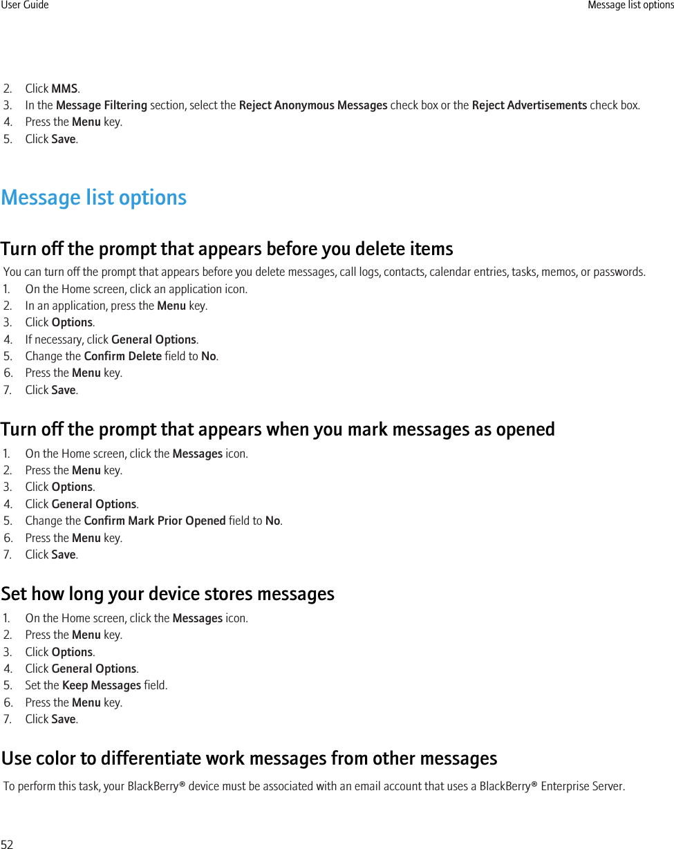 2. Click MMS.3. In the Message Filtering section, select the Reject Anonymous Messages check box or the Reject Advertisements check box.4. Press the Menu key.5. Click Save.Message list optionsTurn off the prompt that appears before you delete itemsYou can turn off the prompt that appears before you delete messages, call logs, contacts, calendar entries, tasks, memos, or passwords.1. On the Home screen, click an application icon.2. In an application, press the Menu key.3. Click Options.4. If necessary, click General Options.5. Change the Confirm Delete field to No.6. Press the Menu key.7. Click Save.Turn off the prompt that appears when you mark messages as opened1. On the Home screen, click the Messages icon.2. Press the Menu key.3. Click Options.4. Click General Options.5. Change the Confirm Mark Prior Opened field to No.6. Press the Menu key.7. Click Save.Set how long your device stores messages1. On the Home screen, click the Messages icon.2. Press the Menu key.3. Click Options.4. Click General Options.5. Set the Keep Messages field.6. Press the Menu key.7. Click Save.Use color to differentiate work messages from other messagesTo perform this task, your BlackBerry® device must be associated with an email account that uses a BlackBerry® Enterprise Server.User Guide Message list options52