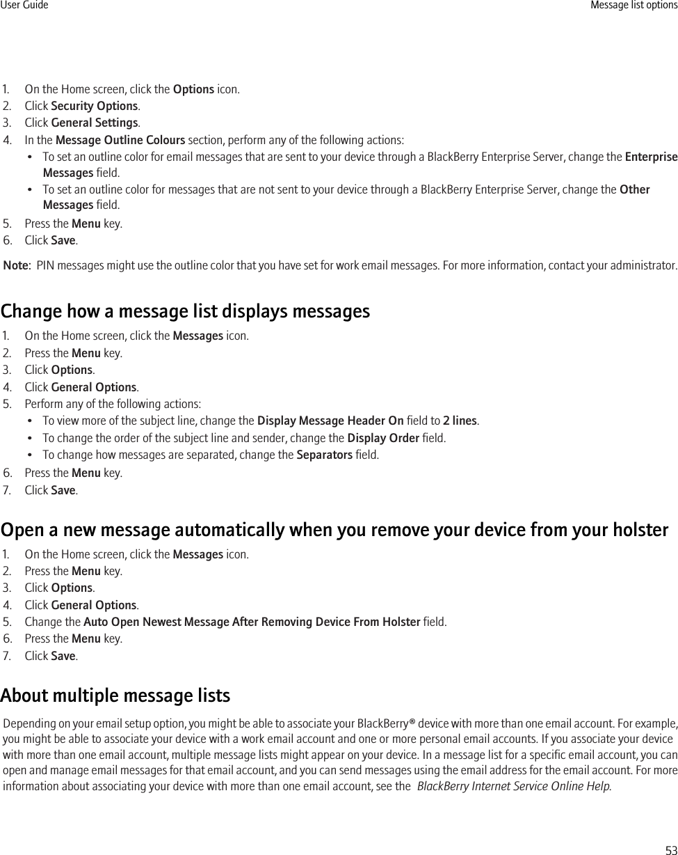 1. On the Home screen, click the Options icon.2. Click Security Options.3. Click General Settings.4. In the Message Outline Colours section, perform any of the following actions:•To set an outline color for email messages that are sent to your device through a BlackBerry Enterprise Server, change the EnterpriseMessages field.• To set an outline color for messages that are not sent to your device through a BlackBerry Enterprise Server, change the OtherMessages field.5. Press the Menu key.6. Click Save.Note:  PIN messages might use the outline color that you have set for work email messages. For more information, contact your administrator.Change how a message list displays messages1. On the Home screen, click the Messages icon.2. Press the Menu key.3. Click Options.4. Click General Options.5. Perform any of the following actions:• To view more of the subject line, change the Display Message Header On field to 2 lines.• To change the order of the subject line and sender, change the Display Order field.• To change how messages are separated, change the Separators field.6. Press the Menu key.7. Click Save.Open a new message automatically when you remove your device from your holster1. On the Home screen, click the Messages icon.2. Press the Menu key.3. Click Options.4. Click General Options.5. Change the Auto Open Newest Message After Removing Device From Holster field.6. Press the Menu key.7. Click Save.About multiple message listsDepending on your email setup option, you might be able to associate your BlackBerry® device with more than one email account. For example,you might be able to associate your device with a work email account and one or more personal email accounts. If you associate your devicewith more than one email account, multiple message lists might appear on your device. In a message list for a specific email account, you canopen and manage email messages for that email account, and you can send messages using the email address for the email account. For moreinformation about associating your device with more than one email account, see the  BlackBerry Internet Service Online Help.User Guide Message list options53