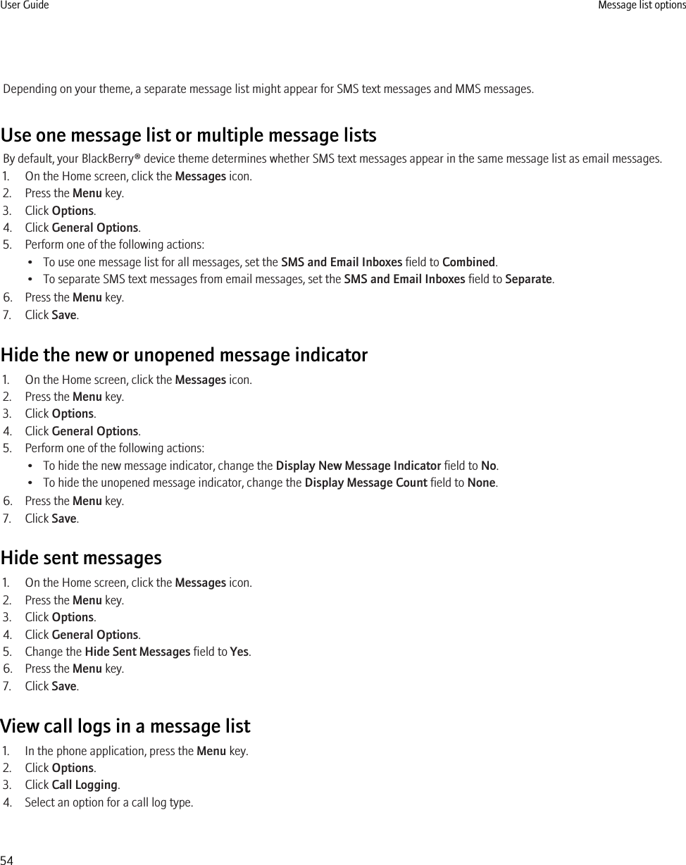 Depending on your theme, a separate message list might appear for SMS text messages and MMS messages.Use one message list or multiple message listsBy default, your BlackBerry® device theme determines whether SMS text messages appear in the same message list as email messages.1. On the Home screen, click the Messages icon.2. Press the Menu key.3. Click Options.4. Click General Options.5. Perform one of the following actions:• To use one message list for all messages, set the SMS and Email Inboxes field to Combined.• To separate SMS text messages from email messages, set the SMS and Email Inboxes field to Separate.6. Press the Menu key.7. Click Save.Hide the new or unopened message indicator1. On the Home screen, click the Messages icon.2. Press the Menu key.3. Click Options.4. Click General Options.5. Perform one of the following actions:• To hide the new message indicator, change the Display New Message Indicator field to No.• To hide the unopened message indicator, change the Display Message Count field to None.6. Press the Menu key.7. Click Save.Hide sent messages1. On the Home screen, click the Messages icon.2. Press the Menu key.3. Click Options.4. Click General Options.5. Change the Hide Sent Messages field to Yes.6. Press the Menu key.7. Click Save.View call logs in a message list1. In the phone application, press the Menu key.2. Click Options.3. Click Call Logging.4. Select an option for a call log type.User Guide Message list options54