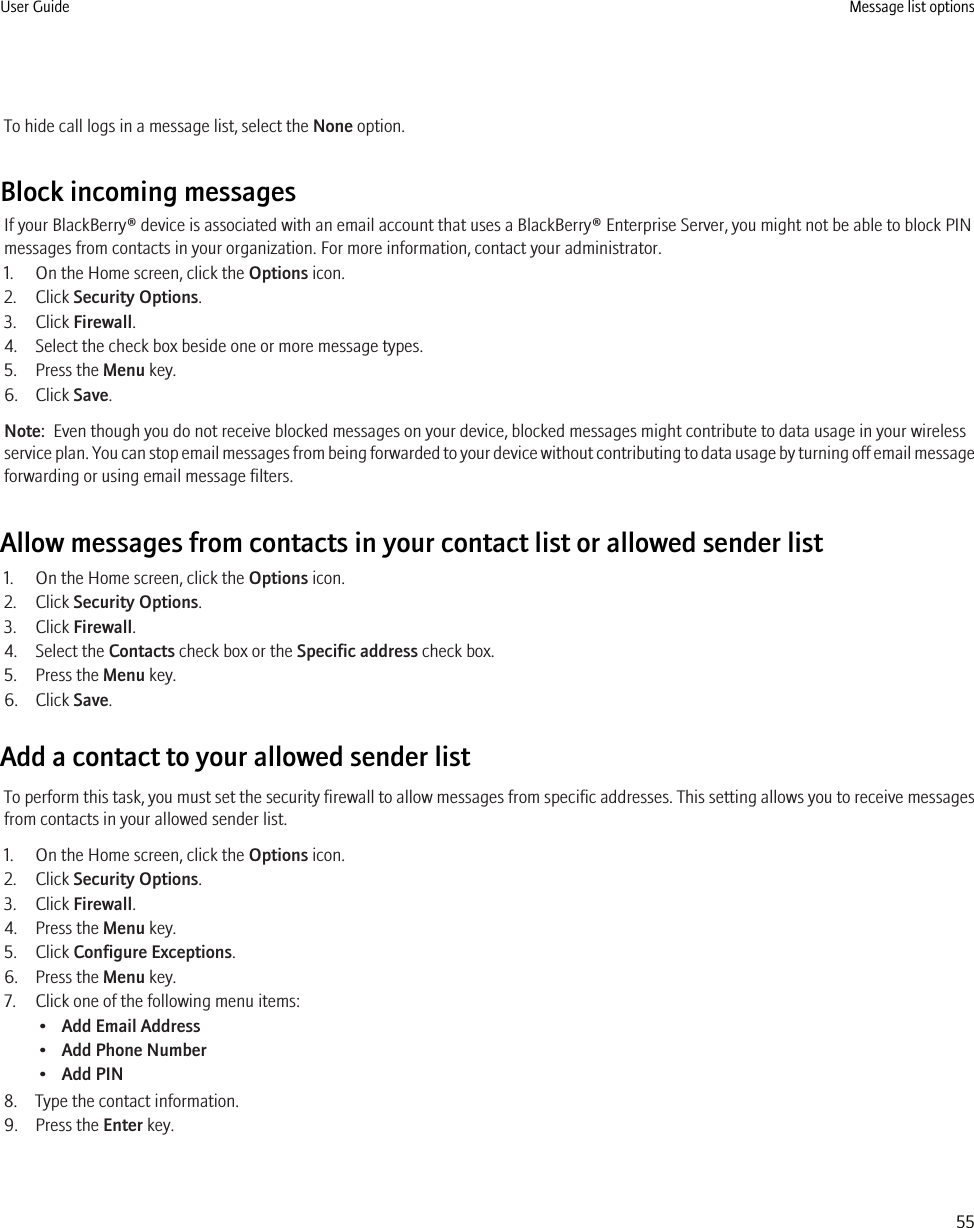 To hide call logs in a message list, select the None option.Block incoming messagesIf your BlackBerry® device is associated with an email account that uses a BlackBerry® Enterprise Server, you might not be able to block PINmessages from contacts in your organization. For more information, contact your administrator.1. On the Home screen, click the Options icon.2. Click Security Options.3. Click Firewall.4. Select the check box beside one or more message types.5. Press the Menu key.6. Click Save.Note:  Even though you do not receive blocked messages on your device, blocked messages might contribute to data usage in your wirelessservice plan. You can stop email messages from being forwarded to your device without contributing to data usage by turning off email messageforwarding or using email message filters.Allow messages from contacts in your contact list or allowed sender list1. On the Home screen, click the Options icon.2. Click Security Options.3. Click Firewall.4. Select the Contacts check box or the Specific address check box.5. Press the Menu key.6. Click Save.Add a contact to your allowed sender listTo perform this task, you must set the security firewall to allow messages from specific addresses. This setting allows you to receive messagesfrom contacts in your allowed sender list.1. On the Home screen, click the Options icon.2. Click Security Options.3. Click Firewall.4. Press the Menu key.5. Click Configure Exceptions.6. Press the Menu key.7. Click one of the following menu items:•Add Email Address•Add Phone Number•Add PIN8. Type the contact information.9. Press the Enter key.User Guide Message list options55