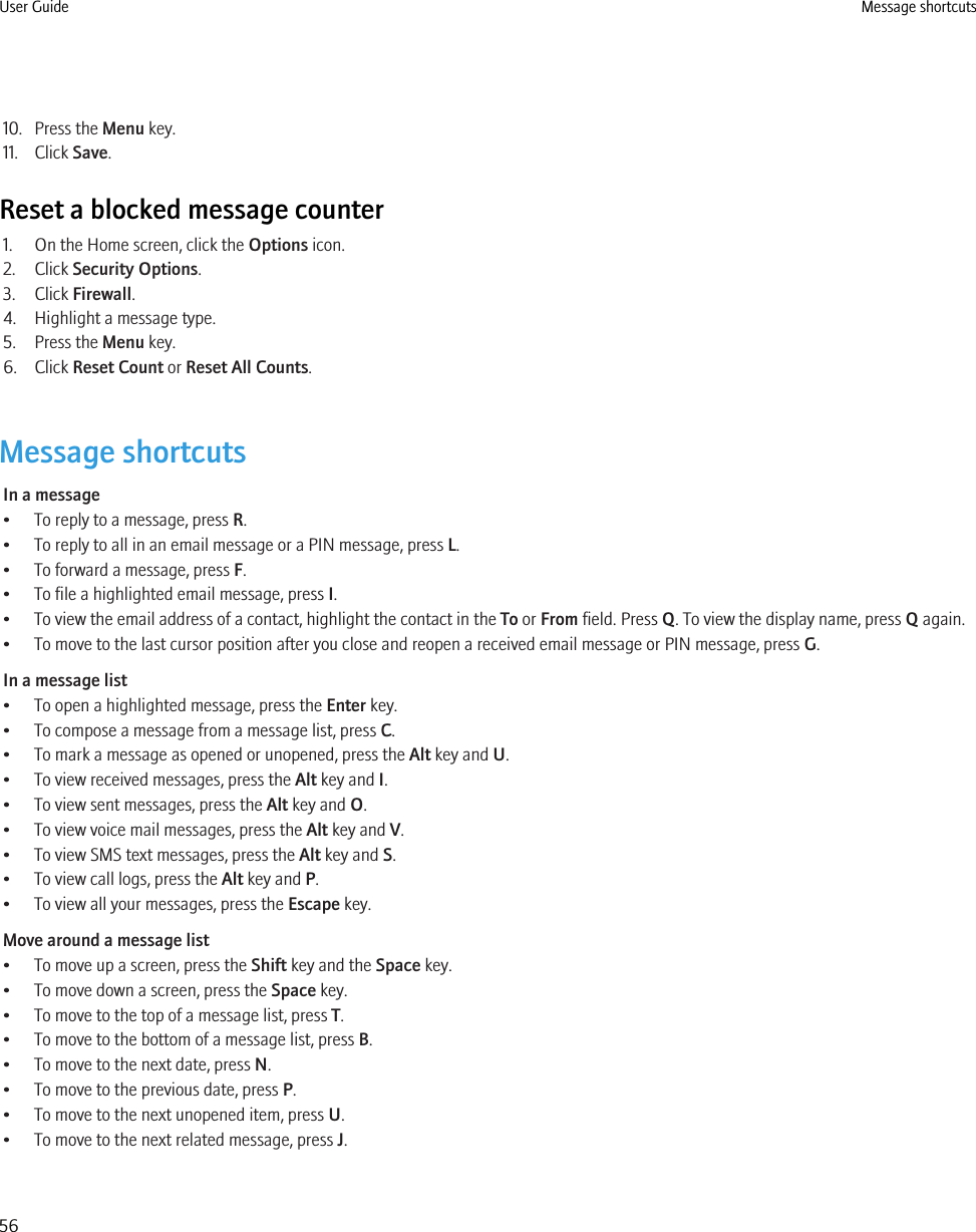 10. Press the Menu key.11. Click Save.Reset a blocked message counter1. On the Home screen, click the Options icon.2. Click Security Options.3. Click Firewall.4. Highlight a message type.5. Press the Menu key.6. Click Reset Count or Reset All Counts.Message shortcutsIn a message• To reply to a message, press R.• To reply to all in an email message or a PIN message, press L.• To forward a message, press F.• To file a highlighted email message, press I.• To view the email address of a contact, highlight the contact in the To or From field. Press Q. To view the display name, press Q again.• To move to the last cursor position after you close and reopen a received email message or PIN message, press G.In a message list• To open a highlighted message, press the Enter key.• To compose a message from a message list, press C.• To mark a message as opened or unopened, press the Alt key and U.• To view received messages, press the Alt key and I.• To view sent messages, press the Alt key and O.• To view voice mail messages, press the Alt key and V.• To view SMS text messages, press the Alt key and S.• To view call logs, press the Alt key and P.• To view all your messages, press the Escape key.Move around a message list• To move up a screen, press the Shift key and the Space key.• To move down a screen, press the Space key.• To move to the top of a message list, press T.• To move to the bottom of a message list, press B.• To move to the next date, press N.• To move to the previous date, press P.• To move to the next unopened item, press U.• To move to the next related message, press J.User Guide Message shortcuts56