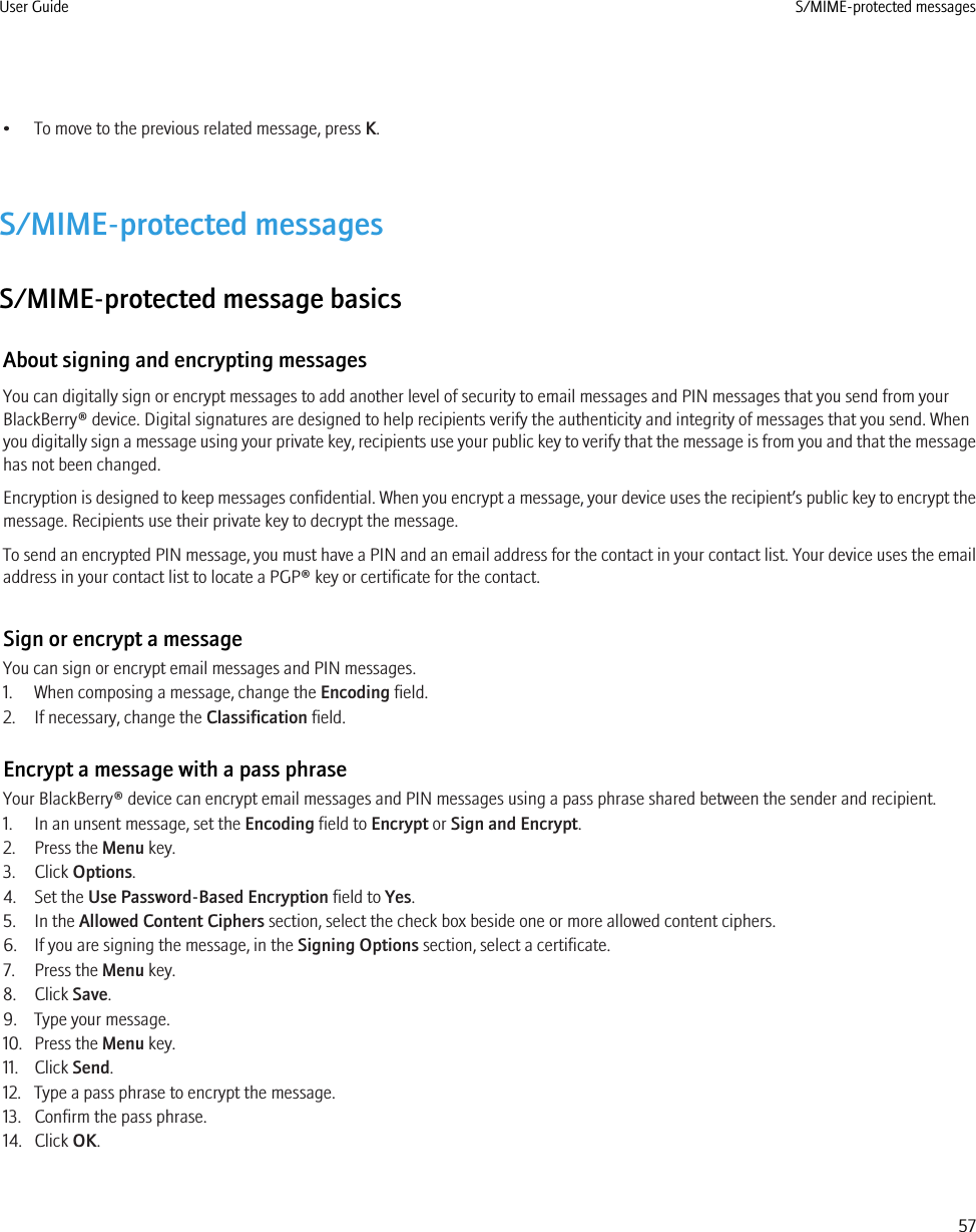 • To move to the previous related message, press K.S/MIME-protected messagesS/MIME-protected message basicsAbout signing and encrypting messagesYou can digitally sign or encrypt messages to add another level of security to email messages and PIN messages that you send from yourBlackBerry® device. Digital signatures are designed to help recipients verify the authenticity and integrity of messages that you send. Whenyou digitally sign a message using your private key, recipients use your public key to verify that the message is from you and that the messagehas not been changed.Encryption is designed to keep messages confidential. When you encrypt a message, your device uses the recipient’s public key to encrypt themessage. Recipients use their private key to decrypt the message.To send an encrypted PIN message, you must have a PIN and an email address for the contact in your contact list. Your device uses the emailaddress in your contact list to locate a PGP® key or certificate for the contact.Sign or encrypt a messageYou can sign or encrypt email messages and PIN messages.1. When composing a message, change the Encoding field.2. If necessary, change the Classification field.Encrypt a message with a pass phraseYour BlackBerry® device can encrypt email messages and PIN messages using a pass phrase shared between the sender and recipient.1. In an unsent message, set the Encoding field to Encrypt or Sign and Encrypt.2. Press the Menu key.3. Click Options.4. Set the Use Password-Based Encryption field to Yes.5. In the Allowed Content Ciphers section, select the check box beside one or more allowed content ciphers.6. If you are signing the message, in the Signing Options section, select a certificate.7. Press the Menu key.8. Click Save.9. Type your message.10. Press the Menu key.11. Click Send.12. Type a pass phrase to encrypt the message.13. Confirm the pass phrase.14. Click OK.User Guide S/MIME-protected messages57