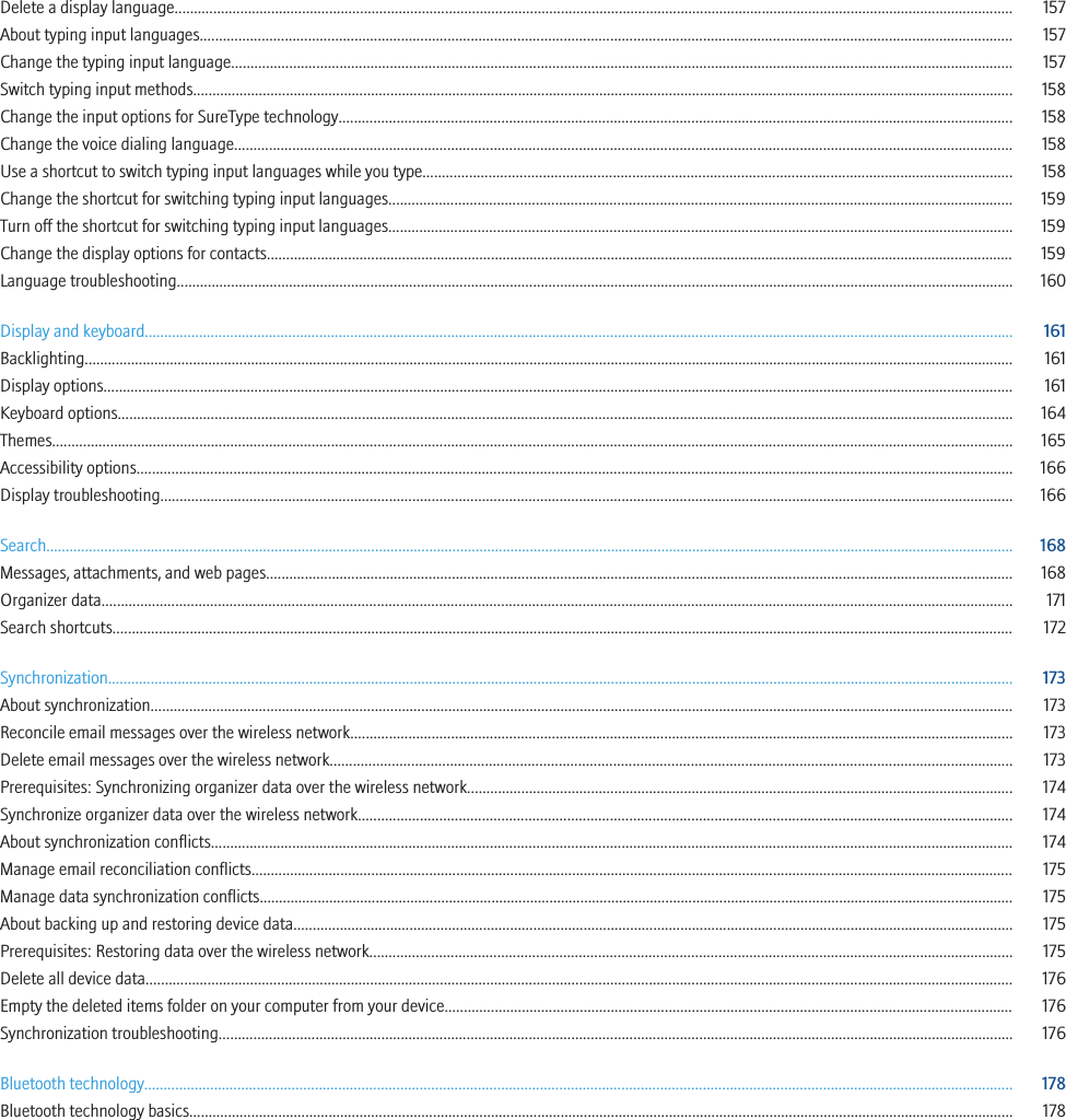 Delete a display language......................................................................................................................................................................................................................... 157About typing input languages.................................................................................................................................................................................................................. 157Change the typing input language.......................................................................................................................................................................................................... 157Switch typing input methods.................................................................................................................................................................................................................... 158Change the input options for SureType technology.............................................................................................................................................................................. 158Change the voice dialing language......................................................................................................................................................................................................... 158Use a shortcut to switch typing input languages while you type........................................................................................................................................................ 158Change the shortcut for switching typing input languages................................................................................................................................................................. 159Turn off the shortcut for switching typing input languages................................................................................................................................................................. 159Change the display options for contacts................................................................................................................................................................................................. 159Language troubleshooting........................................................................................................................................................................................................................ 160Display and keyboard................................................................................................................................................................................................................................ 161Backlighting................................................................................................................................................................................................................................................ 161Display options........................................................................................................................................................................................................................................... 161Keyboard options....................................................................................................................................................................................................................................... 164Themes........................................................................................................................................................................................................................................................ 165Accessibility options.................................................................................................................................................................................................................................. 166Display troubleshooting............................................................................................................................................................................................................................ 166Search.......................................................................................................................................................................................................................................................... 168Messages, attachments, and web pages................................................................................................................................................................................................. 168Organizer data........................................................................................................................................................................................................................................... 171Search shortcuts......................................................................................................................................................................................................................................... 172Synchronization.......................................................................................................................................................................................................................................... 173About synchronization............................................................................................................................................................................................................................... 173Reconcile email messages over the wireless network........................................................................................................................................................................... 173Delete email messages over the wireless network................................................................................................................................................................................ 173Prerequisites: Synchronizing organizer data over the wireless network............................................................................................................................................. 174Synchronize organizer data over the wireless network......................................................................................................................................................................... 174About synchronization conflicts............................................................................................................................................................................................................... 174Manage email reconciliation conflicts..................................................................................................................................................................................................... 175Manage data synchronization conflicts................................................................................................................................................................................................... 175About backing up and restoring device data.......................................................................................................................................................................................... 175Prerequisites: Restoring data over the wireless network...................................................................................................................................................................... 175Delete all device data................................................................................................................................................................................................................................ 176Empty the deleted items folder on your computer from your device................................................................................................................................................... 176Synchronization troubleshooting............................................................................................................................................................................................................. 176Bluetooth technology................................................................................................................................................................................................................................ 178Bluetooth technology basics..................................................................................................................................................................................................................... 178