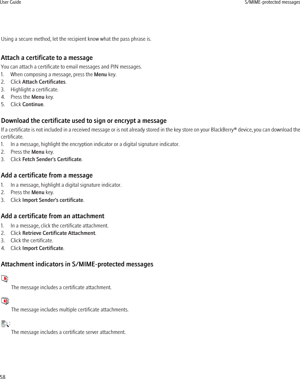 Using a secure method, let the recipient know what the pass phrase is.Attach a certificate to a messageYou can attach a certificate to email messages and PIN messages.1. When composing a message, press the Menu key.2. Click Attach Certificates.3. Highlight a certificate.4. Press the Menu key.5. Click Continue.Download the certificate used to sign or encrypt a messageIf a certificate is not included in a received message or is not already stored in the key store on your BlackBerry® device, you can download thecertificate.1. In a message, highlight the encryption indicator or a digital signature indicator.2. Press the Menu key.3. Click Fetch Sender’s Certificate.Add a certificate from a message1. In a message, highlight a digital signature indicator.2. Press the Menu key.3. Click Import Sender’s certificate.Add a certificate from an attachment1. In a message, click the certificate attachment.2. Click Retrieve Certificate Attachment.3. Click the certificate.4. Click Import Certificate.Attachment indicators in S/MIME-protected messages:The message includes a certificate attachment.:The message includes multiple certificate attachments.:The message includes a certificate server attachment.User Guide S/MIME-protected messages58