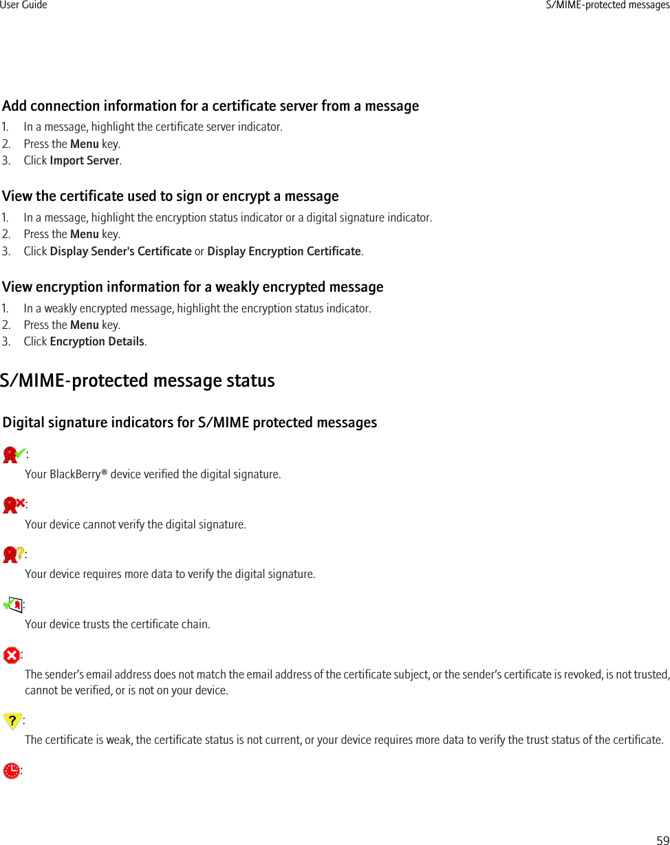 Add connection information for a certificate server from a message1. In a message, highlight the certificate server indicator.2. Press the Menu key.3. Click Import Server.View the certificate used to sign or encrypt a message1. In a message, highlight the encryption status indicator or a digital signature indicator.2. Press the Menu key.3. Click Display Sender&apos;s Certificate or Display Encryption Certificate.View encryption information for a weakly encrypted message1. In a weakly encrypted message, highlight the encryption status indicator.2. Press the Menu key.3. Click Encryption Details.S/MIME-protected message statusDigital signature indicators for S/MIME protected messages:Your BlackBerry® device verified the digital signature.:Your device cannot verify the digital signature.:Your device requires more data to verify the digital signature.:Your device trusts the certificate chain.:The sender’s email address does not match the email address of the certificate subject, or the sender’s certificate is revoked, is not trusted,cannot be verified, or is not on your device.:The certificate is weak, the certificate status is not current, or your device requires more data to verify the trust status of the certificate.:User Guide S/MIME-protected messages59