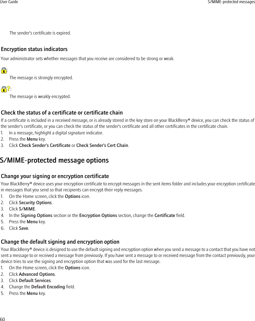 The sender’s certificate is expired.Encryption status indicatorsYour administrator sets whether messages that you receive are considered to be strong or weak.:The message is strongly encrypted.:The message is weakly encrypted.Check the status of a certificate or certificate chainIf a certificate is included in a received message, or is already stored in the key store on your BlackBerry® device, you can check the status ofthe sender&apos;s certificate, or you can check the status of the sender&apos;s certificate and all other certificates in the certificate chain.1. In a message, highlight a digital signature indicator.2. Press the Menu key.3. Click Check Sender’s Certificate or Check Sender’s Cert Chain.S/MIME-protected message optionsChange your signing or encryption certificateYour BlackBerry® device uses your encryption certificate to encrypt messages in the sent items folder and includes your encryption certificatein messages that you send so that recipients can encrypt their reply messages.1. On the Home screen, click the Options icon.2. Click Security Options.3. Click S/MIME.4. In the Signing Options section or the Encryption Options section, change the Certificate field.5. Press the Menu key.6. Click Save.Change the default signing and encryption optionYour BlackBerry® device is designed to use the default signing and encryption option when you send a message to a contact that you have notsent a message to or received a message from previously. If you have sent a message to or received message from the contact previously, yourdevice tries to use the signing and encryption option that was used for the last message.1. On the Home screen, click the Options icon.2. Click Advanced Options.3. Click Default Services.4. Change the Default Encoding field.5. Press the Menu key.User Guide S/MIME-protected messages60