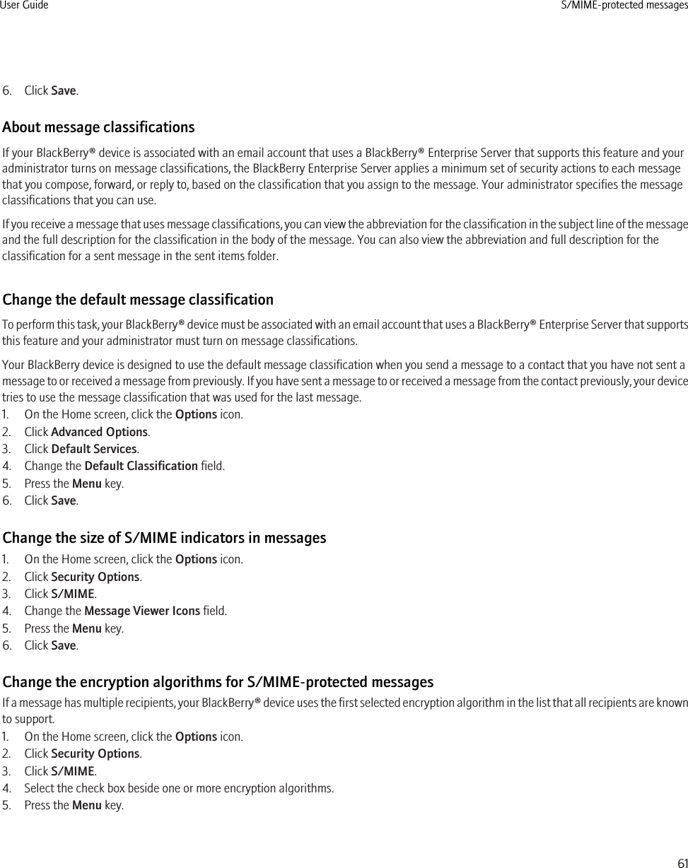 6. Click Save.About message classificationsIf your BlackBerry® device is associated with an email account that uses a BlackBerry® Enterprise Server that supports this feature and youradministrator turns on message classifications, the BlackBerry Enterprise Server applies a minimum set of security actions to each messagethat you compose, forward, or reply to, based on the classification that you assign to the message. Your administrator specifies the messageclassifications that you can use.If you receive a message that uses message classifications, you can view the abbreviation for the classification in the subject line of the messageand the full description for the classification in the body of the message. You can also view the abbreviation and full description for theclassification for a sent message in the sent items folder.Change the default message classificationTo perform this task, your BlackBerry® device must be associated with an email account that uses a BlackBerry® Enterprise Server that supportsthis feature and your administrator must turn on message classifications.Your BlackBerry device is designed to use the default message classification when you send a message to a contact that you have not sent amessage to or received a message from previously. If you have sent a message to or received a message from the contact previously, your devicetries to use the message classification that was used for the last message.1. On the Home screen, click the Options icon.2. Click Advanced Options.3. Click Default Services.4. Change the Default Classification field.5. Press the Menu key.6. Click Save.Change the size of S/MIME indicators in messages1. On the Home screen, click the Options icon.2. Click Security Options.3. Click S/MIME.4. Change the Message Viewer Icons field.5. Press the Menu key.6. Click Save.Change the encryption algorithms for S/MIME-protected messagesIf a message has multiple recipients, your BlackBerry® device uses the first selected encryption algorithm in the list that all recipients are knownto support.1. On the Home screen, click the Options icon.2. Click Security Options.3. Click S/MIME.4. Select the check box beside one or more encryption algorithms.5. Press the Menu key.User Guide S/MIME-protected messages61