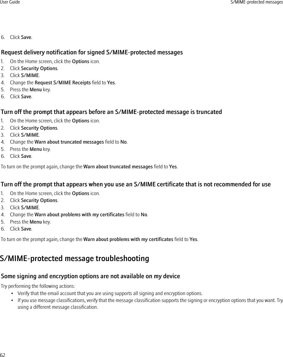 6. Click Save.Request delivery notification for signed S/MIME-protected messages1. On the Home screen, click the Options icon.2. Click Security Options.3. Click S/MIME.4. Change the Request S/MIME Receipts field to Yes.5. Press the Menu key.6. Click Save.Turn off the prompt that appears before an S/MIME-protected message is truncated1. On the Home screen, click the Options icon.2. Click Security Options.3. Click S/MIME.4. Change the Warn about truncated messages field to No.5. Press the Menu key.6. Click Save.To turn on the prompt again, change the Warn about truncated messages field to Yes.Turn off the prompt that appears when you use an S/MIME certificate that is not recommended for use1. On the Home screen, click the Options icon.2. Click Security Options.3. Click S/MIME.4. Change the Warn about problems with my certificates field to No.5. Press the Menu key.6. Click Save.To turn on the prompt again, change the Warn about problems with my certificates field to Yes.S/MIME-protected message troubleshootingSome signing and encryption options are not available on my deviceTry performing the following actions:• Verify that the email account that you are using supports all signing and encryption options.•If you use message classifications, verify that the message classification supports the signing or encryption options that you want. Tryusing a different message classification.User Guide S/MIME-protected messages62