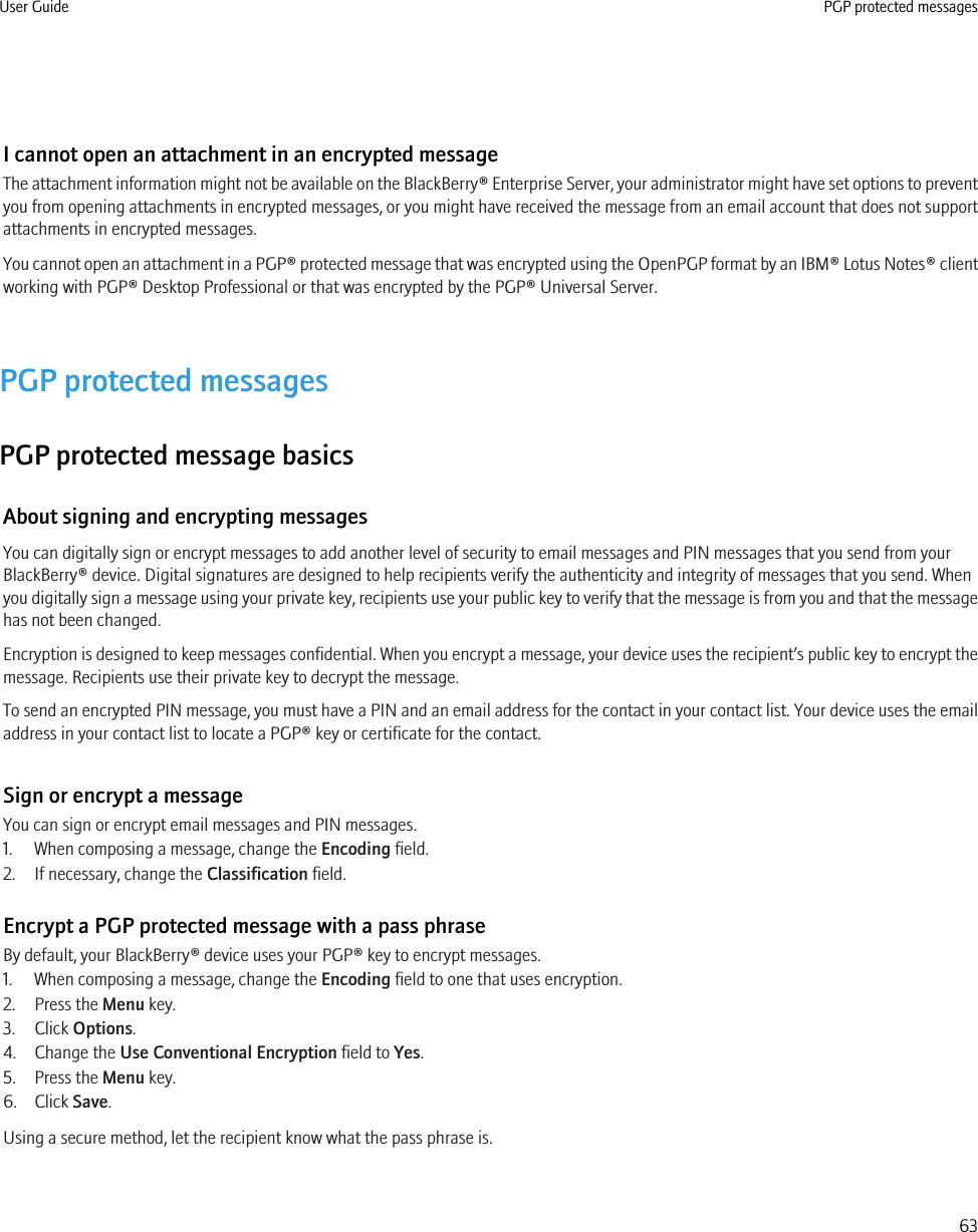 I cannot open an attachment in an encrypted messageThe attachment information might not be available on the BlackBerry® Enterprise Server, your administrator might have set options to preventyou from opening attachments in encrypted messages, or you might have received the message from an email account that does not supportattachments in encrypted messages.You cannot open an attachment in a PGP® protected message that was encrypted using the OpenPGP format by an IBM® Lotus Notes® clientworking with PGP® Desktop Professional or that was encrypted by the PGP® Universal Server.PGP protected messagesPGP protected message basicsAbout signing and encrypting messagesYou can digitally sign or encrypt messages to add another level of security to email messages and PIN messages that you send from yourBlackBerry® device. Digital signatures are designed to help recipients verify the authenticity and integrity of messages that you send. Whenyou digitally sign a message using your private key, recipients use your public key to verify that the message is from you and that the messagehas not been changed.Encryption is designed to keep messages confidential. When you encrypt a message, your device uses the recipient’s public key to encrypt themessage. Recipients use their private key to decrypt the message.To send an encrypted PIN message, you must have a PIN and an email address for the contact in your contact list. Your device uses the emailaddress in your contact list to locate a PGP® key or certificate for the contact.Sign or encrypt a messageYou can sign or encrypt email messages and PIN messages.1. When composing a message, change the Encoding field.2. If necessary, change the Classification field.Encrypt a PGP protected message with a pass phraseBy default, your BlackBerry® device uses your PGP® key to encrypt messages.1. When composing a message, change the Encoding field to one that uses encryption.2. Press the Menu key.3. Click Options.4. Change the Use Conventional Encryption field to Yes.5. Press the Menu key.6. Click Save.Using a secure method, let the recipient know what the pass phrase is.User Guide PGP protected messages63