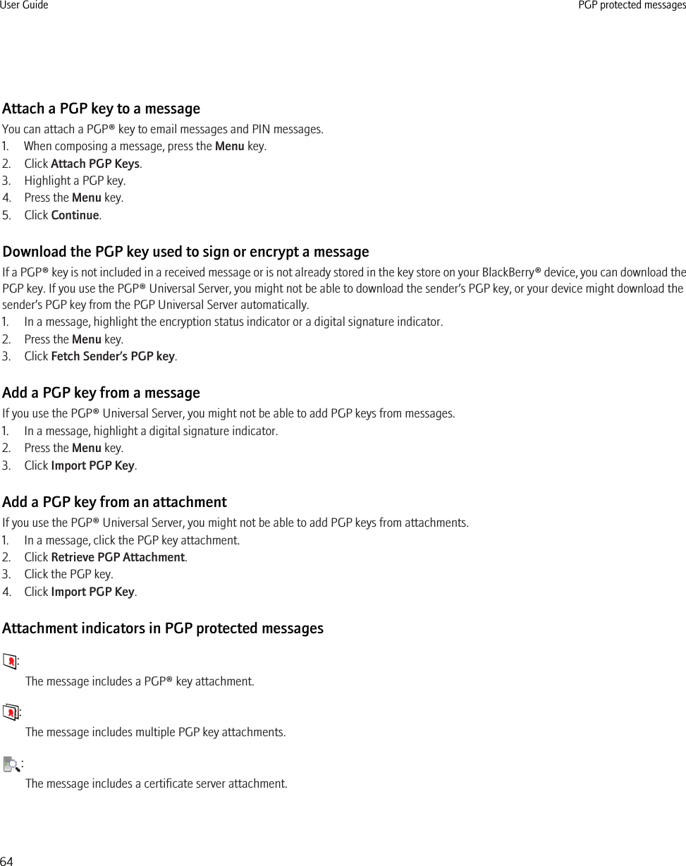 Attach a PGP key to a messageYou can attach a PGP® key to email messages and PIN messages.1. When composing a message, press the Menu key.2. Click Attach PGP Keys.3. Highlight a PGP key.4. Press the Menu key.5. Click Continue.Download the PGP key used to sign or encrypt a messageIf a PGP® key is not included in a received message or is not already stored in the key store on your BlackBerry® device, you can download thePGP key. If you use the PGP® Universal Server, you might not be able to download the sender’s PGP key, or your device might download thesender’s PGP key from the PGP Universal Server automatically.1. In a message, highlight the encryption status indicator or a digital signature indicator.2. Press the Menu key.3. Click Fetch Sender’s PGP key.Add a PGP key from a messageIf you use the PGP® Universal Server, you might not be able to add PGP keys from messages.1. In a message, highlight a digital signature indicator.2. Press the Menu key.3. Click Import PGP Key.Add a PGP key from an attachmentIf you use the PGP® Universal Server, you might not be able to add PGP keys from attachments.1. In a message, click the PGP key attachment.2. Click Retrieve PGP Attachment.3. Click the PGP key.4. Click Import PGP Key.Attachment indicators in PGP protected messages:The message includes a PGP® key attachment.:The message includes multiple PGP key attachments.:The message includes a certificate server attachment.User Guide PGP protected messages64