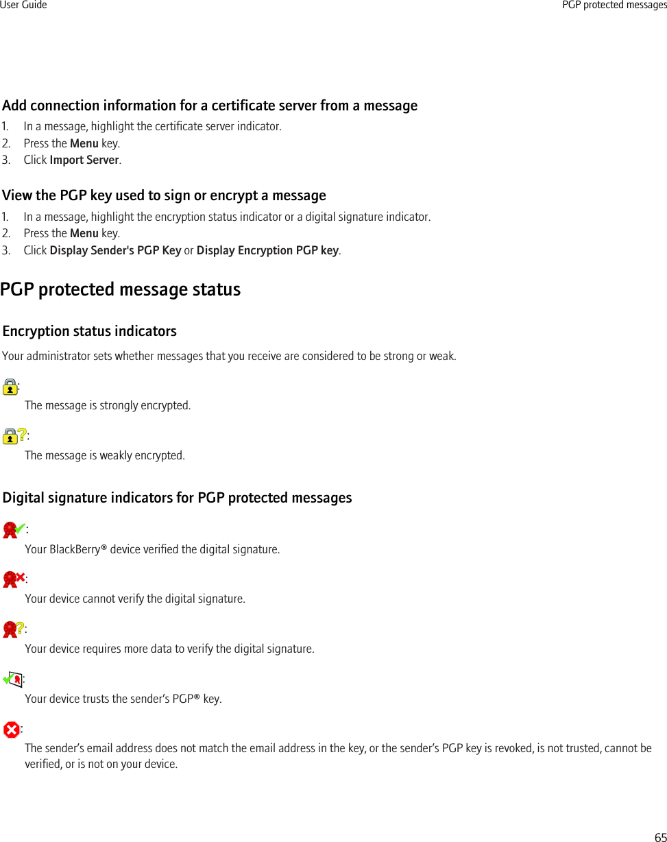 Add connection information for a certificate server from a message1. In a message, highlight the certificate server indicator.2. Press the Menu key.3. Click Import Server.View the PGP key used to sign or encrypt a message1. In a message, highlight the encryption status indicator or a digital signature indicator.2. Press the Menu key.3. Click Display Sender&apos;s PGP Key or Display Encryption PGP key.PGP protected message statusEncryption status indicatorsYour administrator sets whether messages that you receive are considered to be strong or weak.:The message is strongly encrypted.:The message is weakly encrypted.Digital signature indicators for PGP protected messages:Your BlackBerry® device verified the digital signature.:Your device cannot verify the digital signature.:Your device requires more data to verify the digital signature.:Your device trusts the sender’s PGP® key.:The sender’s email address does not match the email address in the key, or the sender’s PGP key is revoked, is not trusted, cannot beverified, or is not on your device.User Guide PGP protected messages65