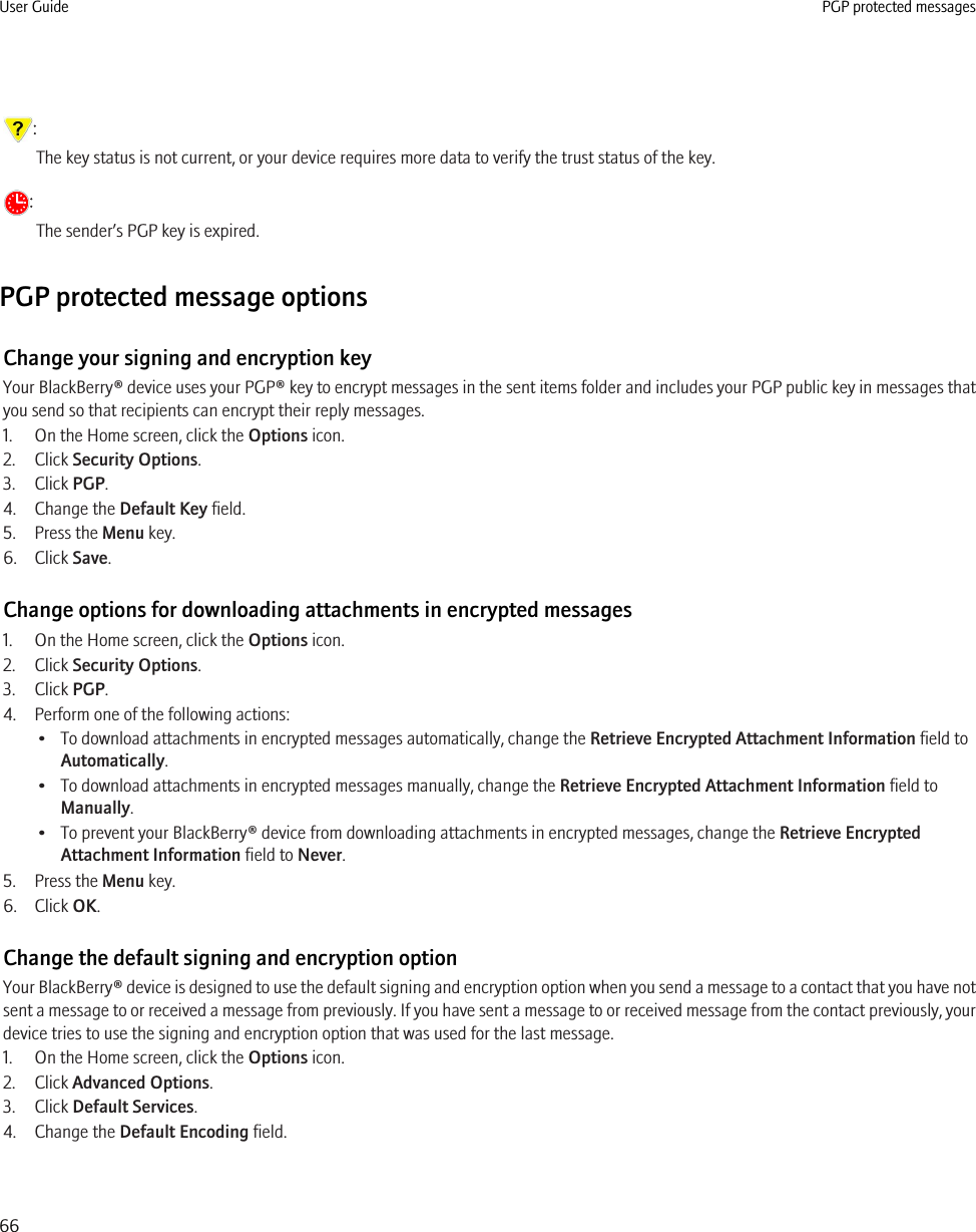 :The key status is not current, or your device requires more data to verify the trust status of the key.:The sender’s PGP key is expired.PGP protected message optionsChange your signing and encryption keyYour BlackBerry® device uses your PGP® key to encrypt messages in the sent items folder and includes your PGP public key in messages thatyou send so that recipients can encrypt their reply messages.1. On the Home screen, click the Options icon.2. Click Security Options.3. Click PGP.4. Change the Default Key field.5. Press the Menu key.6. Click Save.Change options for downloading attachments in encrypted messages1. On the Home screen, click the Options icon.2. Click Security Options.3. Click PGP.4. Perform one of the following actions:• To download attachments in encrypted messages automatically, change the Retrieve Encrypted Attachment Information field toAutomatically.• To download attachments in encrypted messages manually, change the Retrieve Encrypted Attachment Information field toManually.• To prevent your BlackBerry® device from downloading attachments in encrypted messages, change the Retrieve EncryptedAttachment Information field to Never.5. Press the Menu key.6. Click OK.Change the default signing and encryption optionYour BlackBerry® device is designed to use the default signing and encryption option when you send a message to a contact that you have notsent a message to or received a message from previously. If you have sent a message to or received message from the contact previously, yourdevice tries to use the signing and encryption option that was used for the last message.1. On the Home screen, click the Options icon.2. Click Advanced Options.3. Click Default Services.4. Change the Default Encoding field.User Guide PGP protected messages66