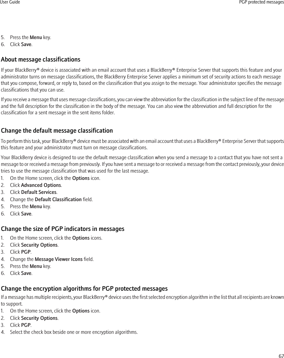 5. Press the Menu key.6. Click Save.About message classificationsIf your BlackBerry® device is associated with an email account that uses a BlackBerry® Enterprise Server that supports this feature and youradministrator turns on message classifications, the BlackBerry Enterprise Server applies a minimum set of security actions to each messagethat you compose, forward, or reply to, based on the classification that you assign to the message. Your administrator specifies the messageclassifications that you can use.If you receive a message that uses message classifications, you can view the abbreviation for the classification in the subject line of the messageand the full description for the classification in the body of the message. You can also view the abbreviation and full description for theclassification for a sent message in the sent items folder.Change the default message classificationTo perform this task, your BlackBerry® device must be associated with an email account that uses a BlackBerry® Enterprise Server that supportsthis feature and your administrator must turn on message classifications.Your BlackBerry device is designed to use the default message classification when you send a message to a contact that you have not sent amessage to or received a message from previously. If you have sent a message to or received a message from the contact previously, your devicetries to use the message classification that was used for the last message.1. On the Home screen, click the Options icon.2. Click Advanced Options.3. Click Default Services.4. Change the Default Classification field.5. Press the Menu key.6. Click Save.Change the size of PGP indicators in messages1. On the Home screen, click the Options icons.2. Click Security Options.3. Click PGP.4. Change the Message Viewer Icons field.5. Press the Menu key.6. Click Save.Change the encryption algorithms for PGP protected messagesIf a message has multiple recipients, your BlackBerry® device uses the first selected encryption algorithm in the list that all recipients are knownto support.1. On the Home screen, click the Options icon.2. Click Security Options.3. Click PGP.4. Select the check box beside one or more encryption algorithms.User Guide PGP protected messages67