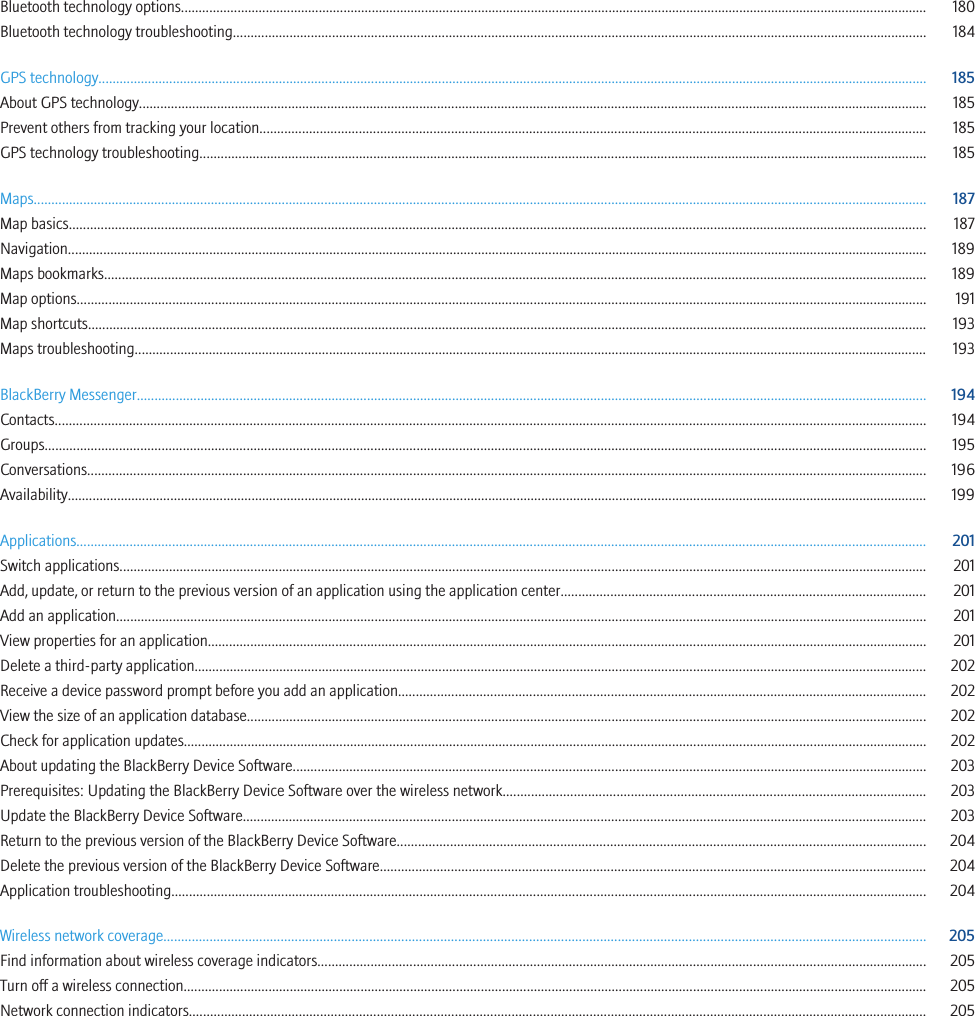 Bluetooth technology options................................................................................................................................................................................................................... 180Bluetooth technology troubleshooting.................................................................................................................................................................................................... 184GPS technology.......................................................................................................................................................................................................................................... 185About GPS technology.............................................................................................................................................................................................................................. 185Prevent others from tracking your location............................................................................................................................................................................................ 185GPS technology troubleshooting............................................................................................................................................................................................................. 185Maps............................................................................................................................................................................................................................................................ 187Map basics.................................................................................................................................................................................................................................................. 187Navigation................................................................................................................................................................................................................................................... 189Maps bookmarks........................................................................................................................................................................................................................................ 189Map options................................................................................................................................................................................................................................................ 191Map shortcuts............................................................................................................................................................................................................................................. 193Maps troubleshooting................................................................................................................................................................................................................................ 193BlackBerry Messenger............................................................................................................................................................................................................................... 194Contacts...................................................................................................................................................................................................................................................... 194Groups......................................................................................................................................................................................................................................................... 195Conversations............................................................................................................................................................................................................................................. 196Availability................................................................................................................................................................................................................................................... 199Applications................................................................................................................................................................................................................................................ 201Switch applications.................................................................................................................................................................................................................................... 201Add, update, or return to the previous version of an application using the application center....................................................................................................... 201Add an application..................................................................................................................................................................................................................................... 201View properties for an application........................................................................................................................................................................................................... 201Delete a third-party application............................................................................................................................................................................................................... 202Receive a device password prompt before you add an application..................................................................................................................................................... 202View the size of an application database................................................................................................................................................................................................ 202Check for application updates.................................................................................................................................................................................................................. 202About updating the BlackBerry Device Software................................................................................................................................................................................... 203Prerequisites: Updating the BlackBerry Device Software over the wireless network....................................................................................................................... 203Update the BlackBerry Device Software................................................................................................................................................................................................. 203Return to the previous version of the BlackBerry Device Software..................................................................................................................................................... 204Delete the previous version of the BlackBerry Device Software.......................................................................................................................................................... 204Application troubleshooting..................................................................................................................................................................................................................... 204Wireless network coverage....................................................................................................................................................................................................................... 205Find information about wireless coverage indicators............................................................................................................................................................................ 205Turn off a wireless connection.................................................................................................................................................................................................................. 205Network connection indicators................................................................................................................................................................................................................ 205