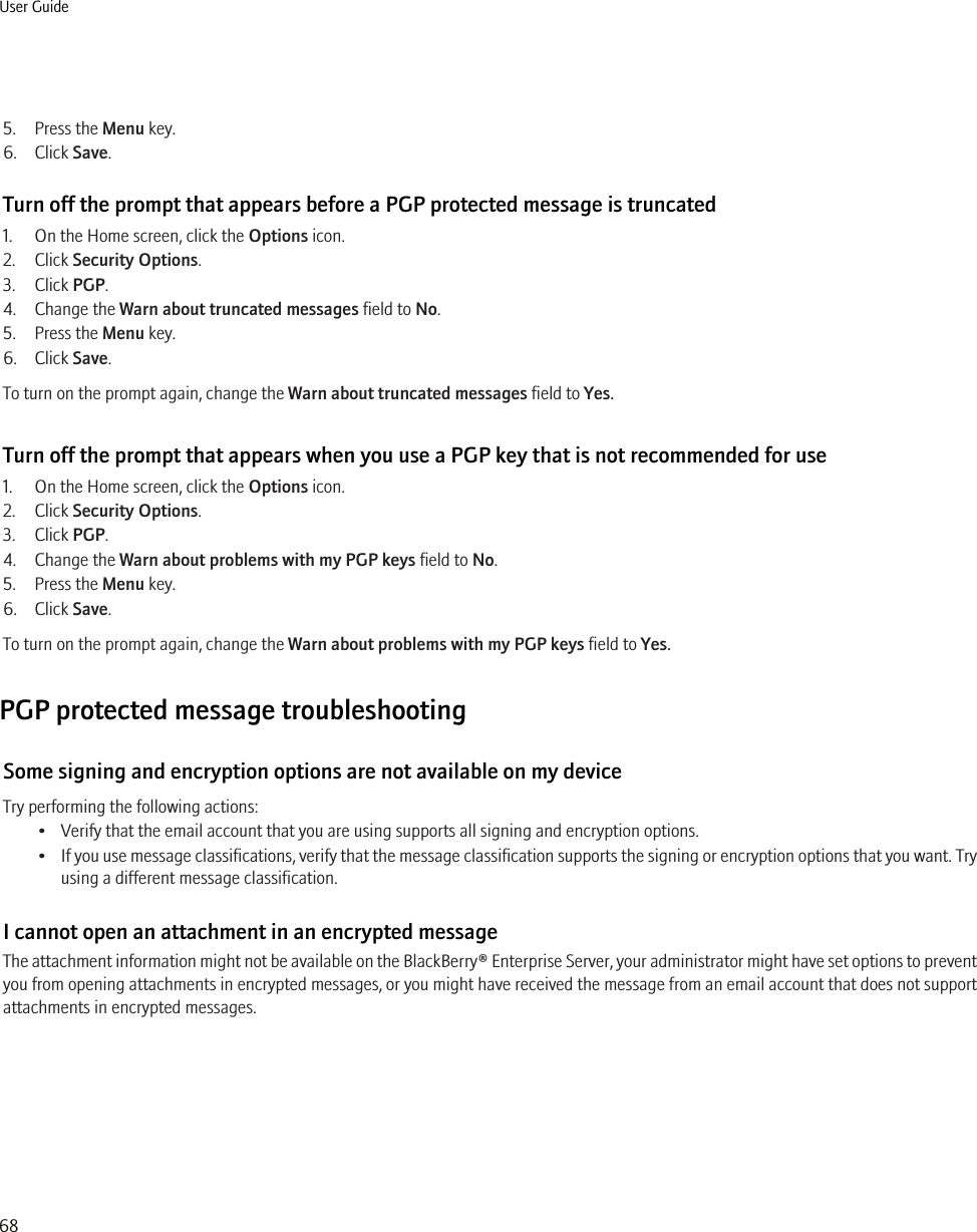 5. Press the Menu key.6. Click Save.Turn off the prompt that appears before a PGP protected message is truncated1. On the Home screen, click the Options icon.2. Click Security Options.3. Click PGP.4. Change the Warn about truncated messages field to No.5. Press the Menu key.6. Click Save.To turn on the prompt again, change the Warn about truncated messages field to Yes.Turn off the prompt that appears when you use a PGP key that is not recommended for use1. On the Home screen, click the Options icon.2. Click Security Options.3. Click PGP.4. Change the Warn about problems with my PGP keys field to No.5. Press the Menu key.6. Click Save.To turn on the prompt again, change the Warn about problems with my PGP keys field to Yes.PGP protected message troubleshootingSome signing and encryption options are not available on my deviceTry performing the following actions:• Verify that the email account that you are using supports all signing and encryption options.•If you use message classifications, verify that the message classification supports the signing or encryption options that you want. Tryusing a different message classification.I cannot open an attachment in an encrypted messageThe attachment information might not be available on the BlackBerry® Enterprise Server, your administrator might have set options to preventyou from opening attachments in encrypted messages, or you might have received the message from an email account that does not supportattachments in encrypted messages.User Guide68