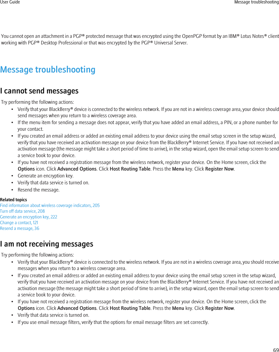 You cannot open an attachment in a PGP® protected message that was encrypted using the OpenPGP format by an IBM® Lotus Notes® clientworking with PGP® Desktop Professional or that was encrypted by the PGP® Universal Server.Message troubleshootingI cannot send messagesTry performing the following actions:•Verify that your BlackBerry® device is connected to the wireless network. If you are not in a wireless coverage area, your device shouldsend messages when you return to a wireless coverage area.• If the menu item for sending a message does not appear, verify that you have added an email address, a PIN, or a phone number foryour contact.• If you created an email address or added an existing email address to your device using the email setup screen in the setup wizard,verify that you have received an activation message on your device from the BlackBerry® Internet Service. If you have not received anactivation message (the message might take a short period of time to arrive), in the setup wizard, open the email setup screen to senda service book to your device.• If you have not received a registration message from the wireless network, register your device. On the Home screen, click theOptions icon. Click Advanced Options. Click Host Routing Table. Press the Menu key. Click Register Now.• Generate an encryption key.• Verify that data service is turned on.• Resend the message.Related topicsFind information about wireless coverage indicators, 205Turn off data service, 208Generate an encryption key, 222Change a contact, 121Resend a message, 36I am not receiving messagesTry performing the following actions:•Verify that your BlackBerry® device is connected to the wireless network. If you are not in a wireless coverage area, you should receivemessages when you return to a wireless coverage area.• If you created an email address or added an existing email address to your device using the email setup screen in the setup wizard,verify that you have received an activation message on your device from the BlackBerry® Internet Service. If you have not received anactivation message (the message might take a short period of time to arrive), in the setup wizard, open the email setup screen to senda service book to your device.• If you have not received a registration message from the wireless network, register your device. On the Home screen, click theOptions icon. Click Advanced Options. Click Host Routing Table. Press the Menu key. Click Register Now.• Verify that data service is turned on.• If you use email message filters, verify that the options for email message filters are set correctly.User Guide Message troubleshooting69