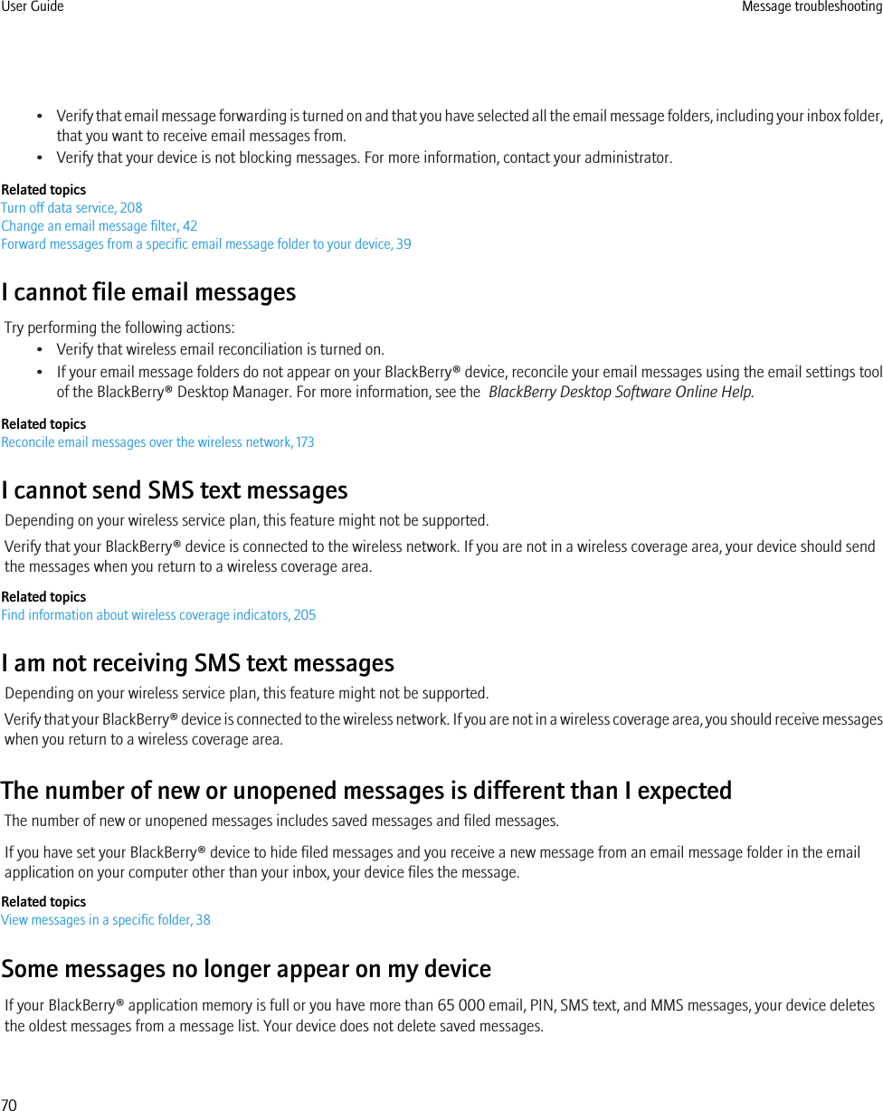 •Verify that email message forwarding is turned on and that you have selected all the email message folders, including your inbox folder,that you want to receive email messages from.• Verify that your device is not blocking messages. For more information, contact your administrator.Related topicsTurn off data service, 208Change an email message filter, 42Forward messages from a specific email message folder to your device, 39I cannot file email messagesTry performing the following actions:• Verify that wireless email reconciliation is turned on.• If your email message folders do not appear on your BlackBerry® device, reconcile your email messages using the email settings toolof the BlackBerry® Desktop Manager. For more information, see the  BlackBerry Desktop Software Online Help.Related topicsReconcile email messages over the wireless network, 173I cannot send SMS text messagesDepending on your wireless service plan, this feature might not be supported.Verify that your BlackBerry® device is connected to the wireless network. If you are not in a wireless coverage area, your device should sendthe messages when you return to a wireless coverage area.Related topicsFind information about wireless coverage indicators, 205I am not receiving SMS text messagesDepending on your wireless service plan, this feature might not be supported.Verify that your BlackBerry® device is connected to the wireless network. If you are not in a wireless coverage area, you should receive messageswhen you return to a wireless coverage area.The number of new or unopened messages is different than I expectedThe number of new or unopened messages includes saved messages and filed messages.If you have set your BlackBerry® device to hide filed messages and you receive a new message from an email message folder in the emailapplication on your computer other than your inbox, your device files the message.Related topicsView messages in a specific folder, 38Some messages no longer appear on my deviceIf your BlackBerry® application memory is full or you have more than 65 000 email, PIN, SMS text, and MMS messages, your device deletesthe oldest messages from a message list. Your device does not delete saved messages.User Guide Message troubleshooting70