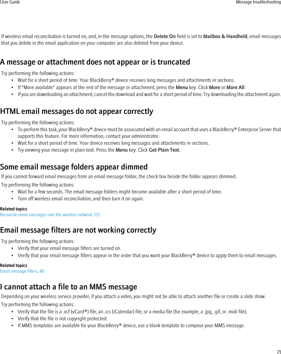 If wireless email reconciliation is turned on, and, in the message options, the Delete On field is set to Mailbox &amp; Handheld, email messagesthat you delete in the email application on your computer are also deleted from your device.A message or attachment does not appear or is truncatedTry performing the following actions:• Wait for a short period of time. Your BlackBerry® device receives long messages and attachments in sections.• If &quot;More available&quot; appears at the end of the message or attachment, press the Menu key. Click More or More All.•If you are downloading an attachment, cancel the download and wait for a short period of time. Try downloading the attachment again.HTML email messages do not appear correctlyTry performing the following actions:•To perform this task, your BlackBerry® device must be associated with an email account that uses a BlackBerry® Enterprise Server thatsupports this feature. For more information, contact your administrator.• Wait for a short period of time. Your device receives long messages and attachments in sections.• Try viewing your message in plain text. Press the Menu key. Click Get Plain Text.Some email message folders appear dimmedIf you cannot forward email messages from an email message folder, the check box beside the folder appears dimmed.Try performing the following actions:• Wait for a few seconds. The email message folders might become available after a short period of time.• Turn off wireless email reconciliation, and then turn it on again.Related topicsReconcile email messages over the wireless network, 173Email message filters are not working correctlyTry performing the following actions:• Verify that your email message filters are turned on.• Verify that your email message filters appear in the order that you want your BlackBerry® device to apply them to email messages.Related topicsEmail message filters, 40I cannot attach a file to an MMS messageDepending on your wireless service provider, if you attach a video, you might not be able to attach another file or create a slide show.Try performing the following actions:• Verify that the file is a .vcf (vCard®) file, an .ics (iCalendar) file, or a media file (for example, a .jpg, .gif, or .midi file).• Verify that the file is not copyright protected.• If MMS templates are available for your BlackBerry® device, use a blank template to compose your MMS message.User Guide Message troubleshooting71