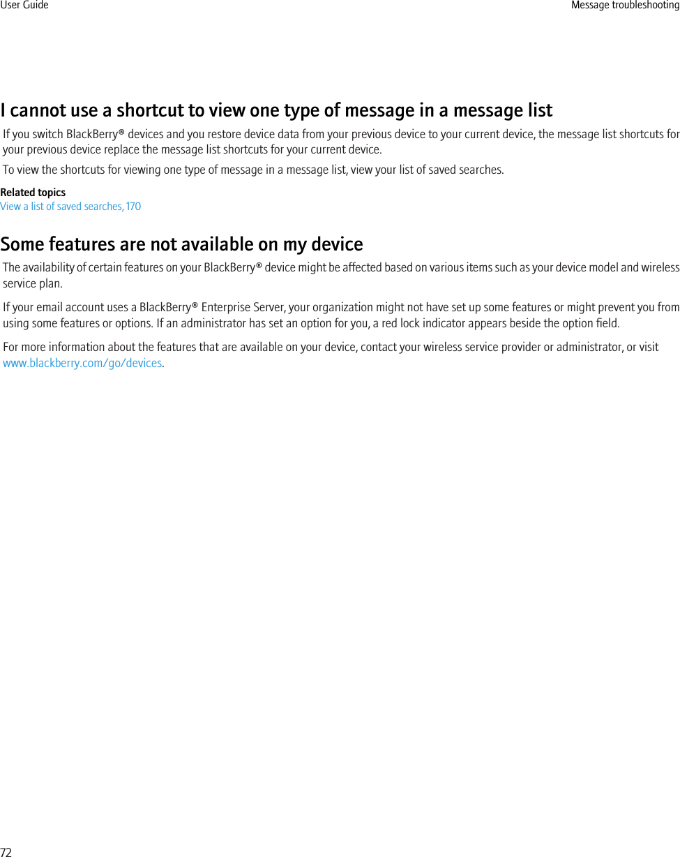 I cannot use a shortcut to view one type of message in a message listIf you switch BlackBerry® devices and you restore device data from your previous device to your current device, the message list shortcuts foryour previous device replace the message list shortcuts for your current device.To view the shortcuts for viewing one type of message in a message list, view your list of saved searches.Related topicsView a list of saved searches, 170Some features are not available on my deviceThe availability of certain features on your BlackBerry® device might be affected based on various items such as your device model and wirelessservice plan.If your email account uses a BlackBerry® Enterprise Server, your organization might not have set up some features or might prevent you fromusing some features or options. If an administrator has set an option for you, a red lock indicator appears beside the option field.For more information about the features that are available on your device, contact your wireless service provider or administrator, or visitwww.blackberry.com/go/devices.User Guide Message troubleshooting72