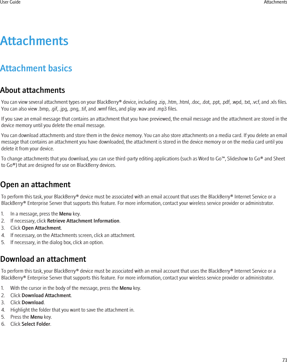 AttachmentsAttachment basicsAbout attachmentsYou can view several attachment types on your BlackBerry® device, including .zip, .htm, .html, .doc, .dot, .ppt, .pdf, .wpd, .txt, .vcf, and .xls files.You can also view .bmp, .gif, .jpg, .png, .tif, and .wmf files, and play .wav and .mp3 files.If you save an email message that contains an attachment that you have previewed, the email message and the attachment are stored in thedevice memory until you delete the email message.You can download attachments and store them in the device memory. You can also store attachments on a media card. If you delete an emailmessage that contains an attachment you have downloaded, the attachment is stored in the device memory or on the media card until youdelete it from your device.To change attachments that you download, you can use third-party editing applications (such as Word to Go™, Slideshow to Go® and Sheetto Go®) that are designed for use on BlackBerry devices.Open an attachmentTo perform this task, your BlackBerry® device must be associated with an email account that uses the BlackBerry® Internet Service or aBlackBerry® Enterprise Server that supports this feature. For more information, contact your wireless service provider or administrator.1. In a message, press the Menu key.2. If necessary, click Retrieve Attachment Information.3. Click Open Attachment.4. If necessary, on the Attachments screen, click an attachment.5. If necessary, in the dialog box, click an option.Download an attachmentTo perform this task, your BlackBerry® device must be associated with an email account that uses the BlackBerry® Internet Service or aBlackBerry® Enterprise Server that supports this feature. For more information, contact your wireless service provider or administrator.1. With the cursor in the body of the message, press the Menu key.2. Click Download Attachment.3. Click Download.4. Highlight the folder that you want to save the attachment in.5. Press the Menu key.6. Click Select Folder.User Guide Attachments73