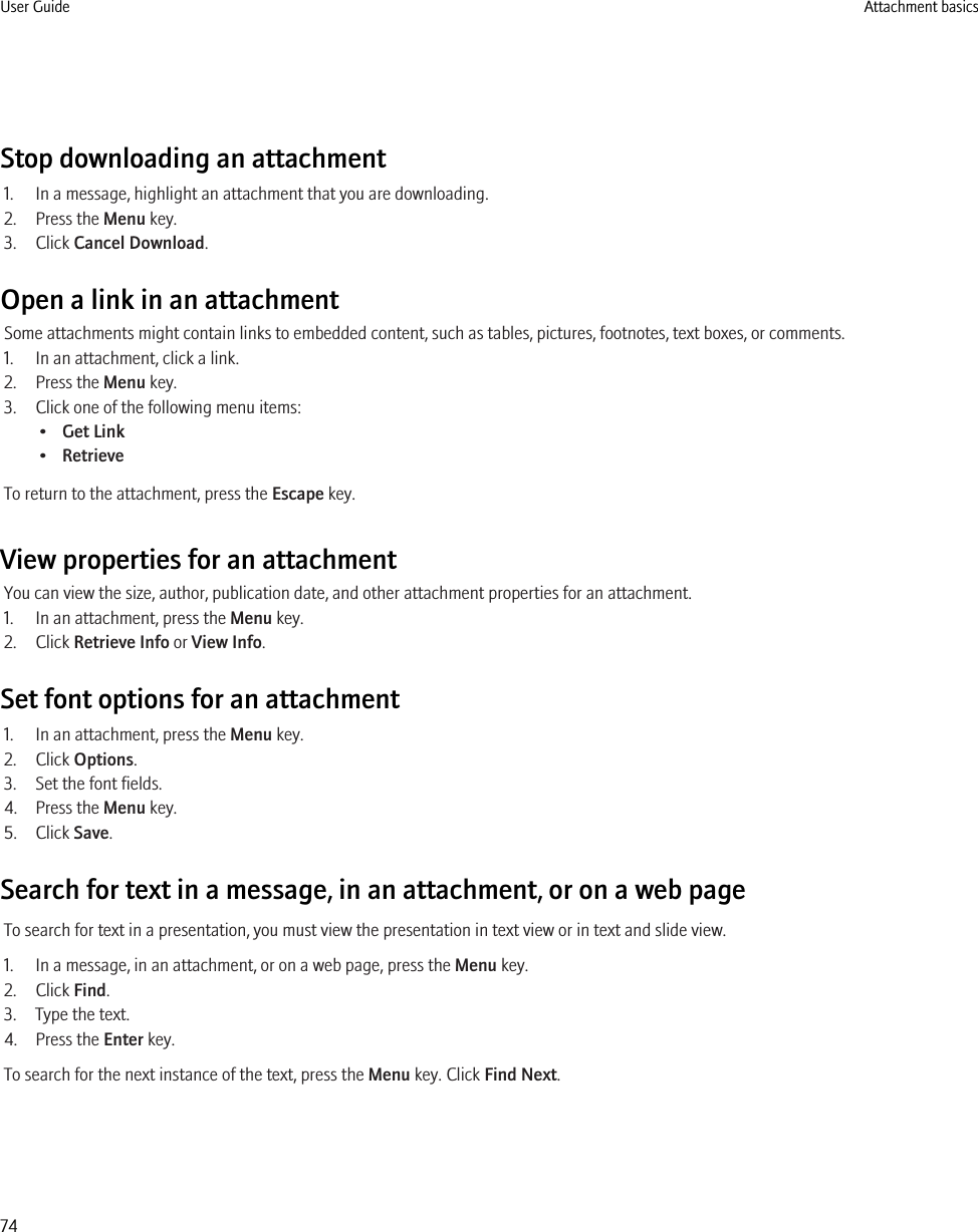 Stop downloading an attachment1. In a message, highlight an attachment that you are downloading.2. Press the Menu key.3. Click Cancel Download.Open a link in an attachmentSome attachments might contain links to embedded content, such as tables, pictures, footnotes, text boxes, or comments.1. In an attachment, click a link.2. Press the Menu key.3. Click one of the following menu items:•Get Link•RetrieveTo return to the attachment, press the Escape key.View properties for an attachmentYou can view the size, author, publication date, and other attachment properties for an attachment.1. In an attachment, press the Menu key.2. Click Retrieve Info or View Info.Set font options for an attachment1. In an attachment, press the Menu key.2. Click Options.3. Set the font fields.4. Press the Menu key.5. Click Save.Search for text in a message, in an attachment, or on a web pageTo search for text in a presentation, you must view the presentation in text view or in text and slide view.1. In a message, in an attachment, or on a web page, press the Menu key.2. Click Find.3. Type the text.4. Press the Enter key.To search for the next instance of the text, press the Menu key. Click Find Next.User Guide Attachment basics74