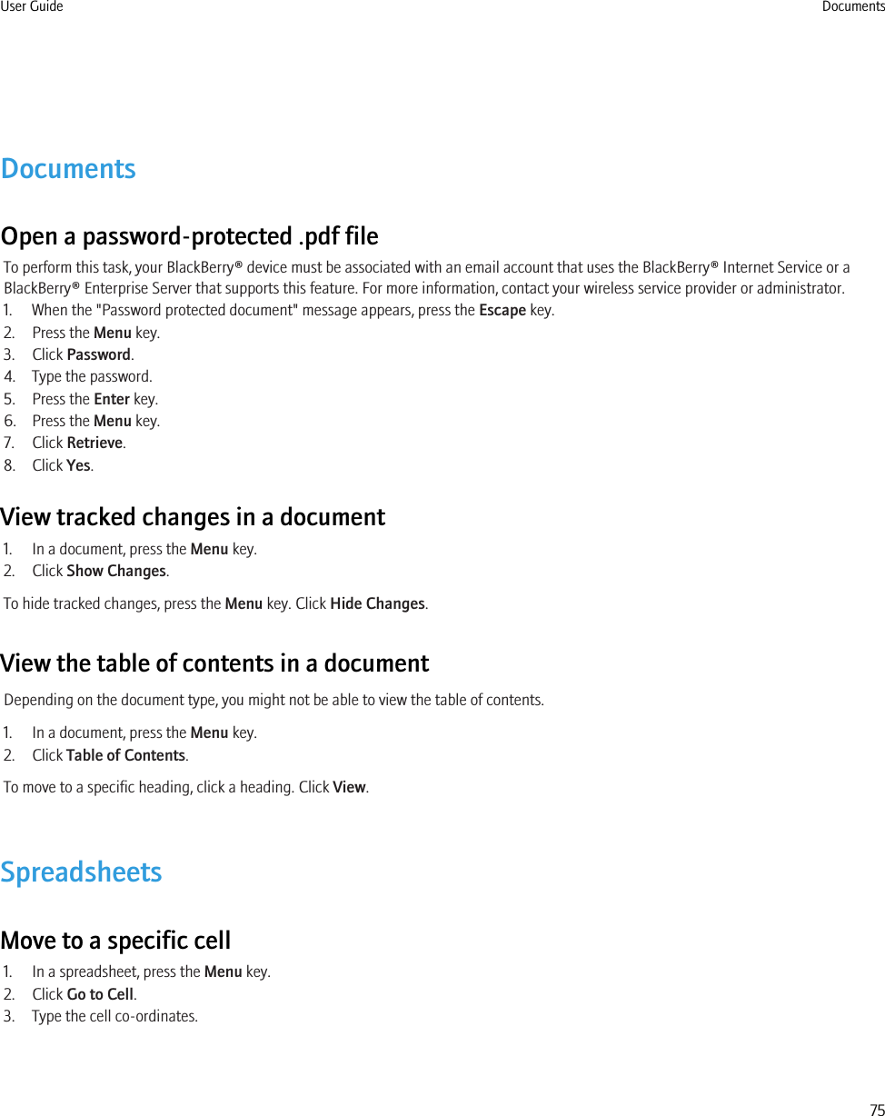 DocumentsOpen a password-protected .pdf fileTo perform this task, your BlackBerry® device must be associated with an email account that uses the BlackBerry® Internet Service or aBlackBerry® Enterprise Server that supports this feature. For more information, contact your wireless service provider or administrator.1. When the &quot;Password protected document&quot; message appears, press the Escape key.2. Press the Menu key.3. Click Password.4. Type the password.5. Press the Enter key.6. Press the Menu key.7. Click Retrieve.8. Click Yes.View tracked changes in a document1. In a document, press the Menu key.2. Click Show Changes.To hide tracked changes, press the Menu key. Click Hide Changes.View the table of contents in a documentDepending on the document type, you might not be able to view the table of contents.1. In a document, press the Menu key.2. Click Table of Contents.To move to a specific heading, click a heading. Click View.SpreadsheetsMove to a specific cell1. In a spreadsheet, press the Menu key.2. Click Go to Cell.3. Type the cell co-ordinates.User Guide Documents75