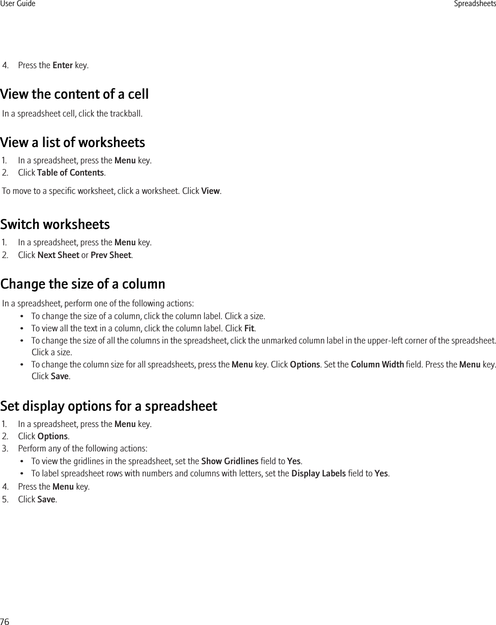 4. Press the Enter key.View the content of a cellIn a spreadsheet cell, click the trackball.View a list of worksheets1. In a spreadsheet, press the Menu key.2. Click Table of Contents.To move to a specific worksheet, click a worksheet. Click View.Switch worksheets1. In a spreadsheet, press the Menu key.2. Click Next Sheet or Prev Sheet.Change the size of a columnIn a spreadsheet, perform one of the following actions:• To change the size of a column, click the column label. Click a size.• To view all the text in a column, click the column label. Click Fit.•To change the size of all the columns in the spreadsheet, click the unmarked column label in the upper-left corner of the spreadsheet.Click a size.•To change the column size for all spreadsheets, press the Menu key. Click Options. Set the Column Width field. Press the Menu key.Click Save.Set display options for a spreadsheet1. In a spreadsheet, press the Menu key.2. Click Options.3. Perform any of the following actions:• To view the gridlines in the spreadsheet, set the Show Gridlines field to Yes.• To label spreadsheet rows with numbers and columns with letters, set the Display Labels field to Yes.4. Press the Menu key.5. Click Save.User Guide Spreadsheets76