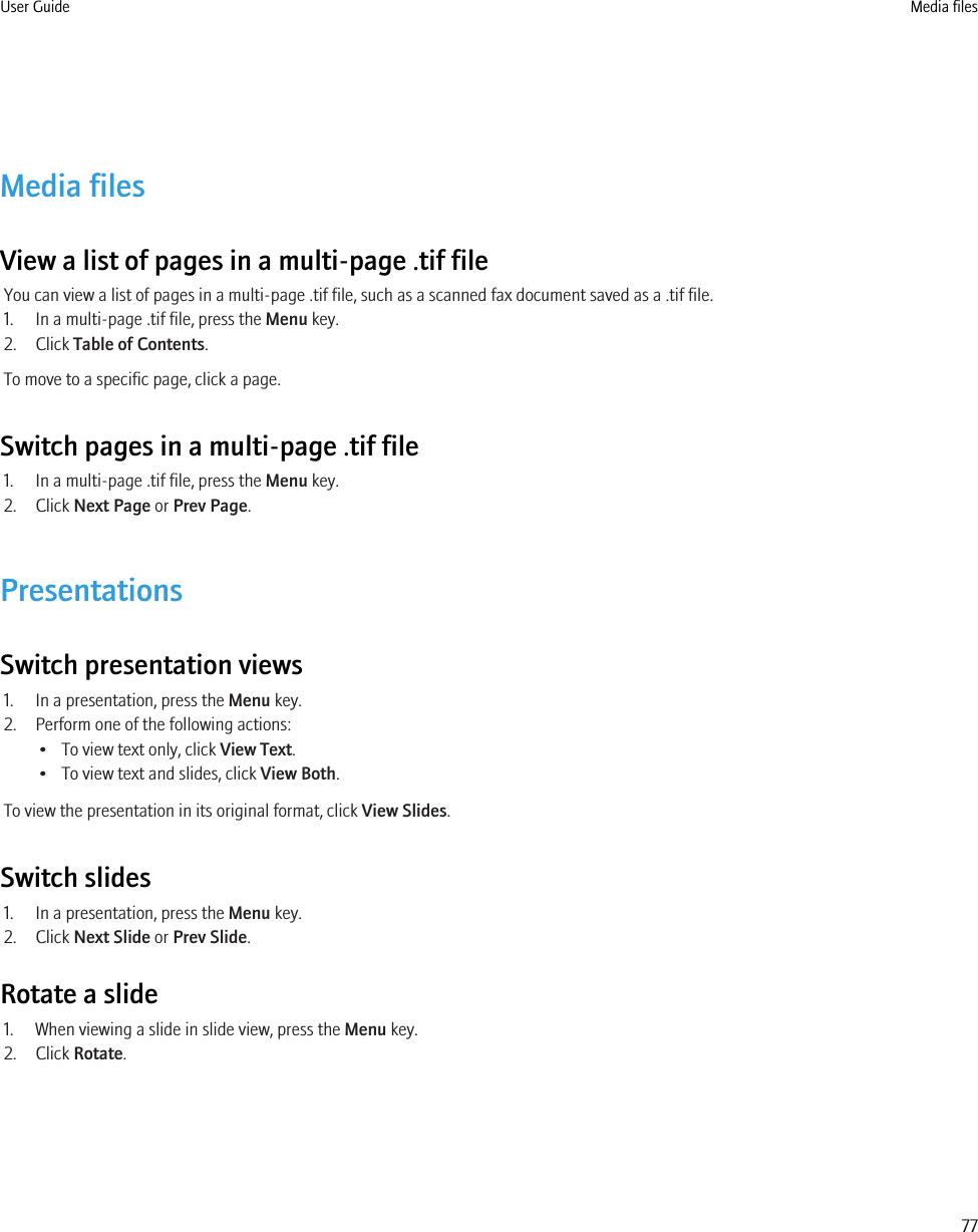 Media filesView a list of pages in a multi-page .tif fileYou can view a list of pages in a multi-page .tif file, such as a scanned fax document saved as a .tif file.1. In a multi-page .tif file, press the Menu key.2. Click Table of Contents.To move to a specific page, click a page.Switch pages in a multi-page .tif file1. In a multi-page .tif file, press the Menu key.2. Click Next Page or Prev Page.PresentationsSwitch presentation views1. In a presentation, press the Menu key.2. Perform one of the following actions:• To view text only, click View Text.• To view text and slides, click View Both.To view the presentation in its original format, click View Slides.Switch slides1. In a presentation, press the Menu key.2. Click Next Slide or Prev Slide.Rotate a slide1. When viewing a slide in slide view, press the Menu key.2. Click Rotate.User Guide Media files77