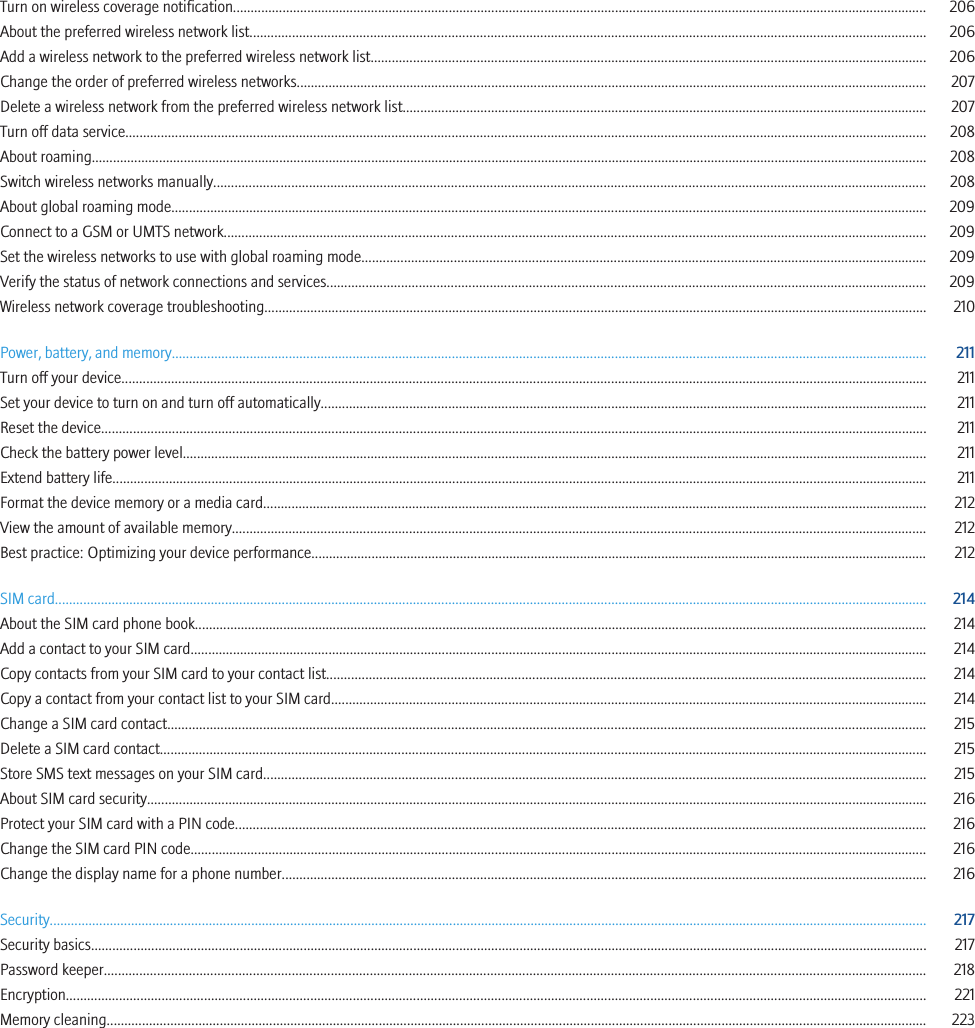 Turn on wireless coverage notification.................................................................................................................................................................................................... 206About the preferred wireless network list............................................................................................................................................................................................... 206Add a wireless network to the preferred wireless network list............................................................................................................................................................. 206Change the order of preferred wireless networks.................................................................................................................................................................................. 207Delete a wireless network from the preferred wireless network list.................................................................................................................................................... 207Turn off data service.................................................................................................................................................................................................................................. 208About roaming............................................................................................................................................................................................................................................ 208Switch wireless networks manually......................................................................................................................................................................................................... 208About global roaming mode..................................................................................................................................................................................................................... 209Connect to a GSM or UMTS network...................................................................................................................................................................................................... 209Set the wireless networks to use with global roaming mode............................................................................................................................................................... 209Verify the status of network connections and services......................................................................................................................................................................... 209Wireless network coverage troubleshooting........................................................................................................................................................................................... 210Power, battery, and memory..................................................................................................................................................................................................................... 211Turn off your device................................................................................................................................................................................................................................... 211Set your device to turn on and turn off automatically........................................................................................................................................................................... 211Reset the device......................................................................................................................................................................................................................................... 211Check the battery power level.................................................................................................................................................................................................................. 211Extend battery life...................................................................................................................................................................................................................................... 211Format the device memory or a media card........................................................................................................................................................................................... 212View the amount of available memory.................................................................................................................................................................................................... 212Best practice: Optimizing your device performance.............................................................................................................................................................................. 212SIM card...................................................................................................................................................................................................................................................... 214About the SIM card phone book............................................................................................................................................................................................................... 214Add a contact to your SIM card................................................................................................................................................................................................................ 214Copy contacts from your SIM card to your contact list......................................................................................................................................................................... 214Copy a contact from your contact list to your SIM card........................................................................................................................................................................ 214Change a SIM card contact...................................................................................................................................................................................................................... 215Delete a SIM card contact........................................................................................................................................................................................................................ 215Store SMS text messages on your SIM card........................................................................................................................................................................................... 215About SIM card security............................................................................................................................................................................................................................ 216Protect your SIM card with a PIN code................................................................................................................................................................................................... 216Change the SIM card PIN code................................................................................................................................................................................................................ 216Change the display name for a phone number...................................................................................................................................................................................... 216Security........................................................................................................................................................................................................................................................ 217Security basics............................................................................................................................................................................................................................................ 217Password keeper........................................................................................................................................................................................................................................ 218Encryption................................................................................................................................................................................................................................................... 221Memory cleaning........................................................................................................................................................................................................................................ 223