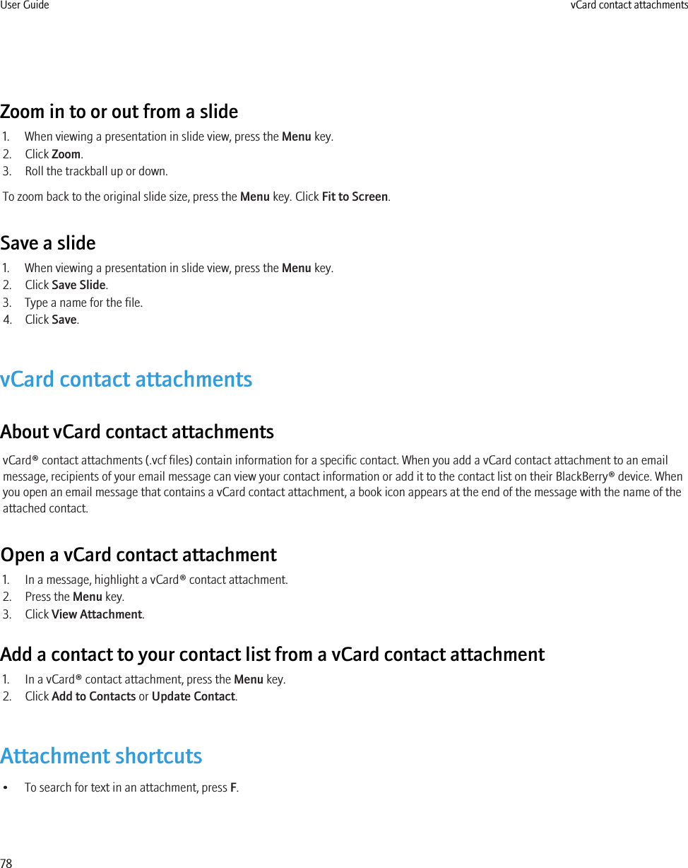 Zoom in to or out from a slide1. When viewing a presentation in slide view, press the Menu key.2. Click Zoom.3. Roll the trackball up or down.To zoom back to the original slide size, press the Menu key. Click Fit to Screen.Save a slide1. When viewing a presentation in slide view, press the Menu key.2. Click Save Slide.3. Type a name for the file.4. Click Save.vCard contact attachmentsAbout vCard contact attachmentsvCard® contact attachments (.vcf files) contain information for a specific contact. When you add a vCard contact attachment to an emailmessage, recipients of your email message can view your contact information or add it to the contact list on their BlackBerry® device. Whenyou open an email message that contains a vCard contact attachment, a book icon appears at the end of the message with the name of theattached contact.Open a vCard contact attachment1. In a message, highlight a vCard® contact attachment.2. Press the Menu key.3. Click View Attachment.Add a contact to your contact list from a vCard contact attachment1. In a vCard® contact attachment, press the Menu key.2. Click Add to Contacts or Update Contact.Attachment shortcuts• To search for text in an attachment, press F.User Guide vCard contact attachments78