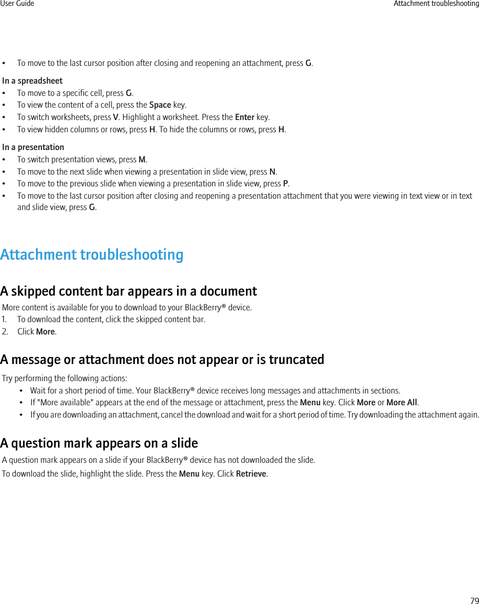 • To move to the last cursor position after closing and reopening an attachment, press G.In a spreadsheet• To move to a specific cell, press G.• To view the content of a cell, press the Space key.• To switch worksheets, press V. Highlight a worksheet. Press the Enter key.• To view hidden columns or rows, press H. To hide the columns or rows, press H.In a presentation• To switch presentation views, press M.• To move to the next slide when viewing a presentation in slide view, press N.• To move to the previous slide when viewing a presentation in slide view, press P.• To move to the last cursor position after closing and reopening a presentation attachment that you were viewing in text view or in textand slide view, press G.Attachment troubleshootingA skipped content bar appears in a documentMore content is available for you to download to your BlackBerry® device.1. To download the content, click the skipped content bar.2. Click More.A message or attachment does not appear or is truncatedTry performing the following actions:• Wait for a short period of time. Your BlackBerry® device receives long messages and attachments in sections.• If &quot;More available&quot; appears at the end of the message or attachment, press the Menu key. Click More or More All.•If you are downloading an attachment, cancel the download and wait for a short period of time. Try downloading the attachment again.A question mark appears on a slideA question mark appears on a slide if your BlackBerry® device has not downloaded the slide.To download the slide, highlight the slide. Press the Menu key. Click Retrieve.User Guide Attachment troubleshooting79