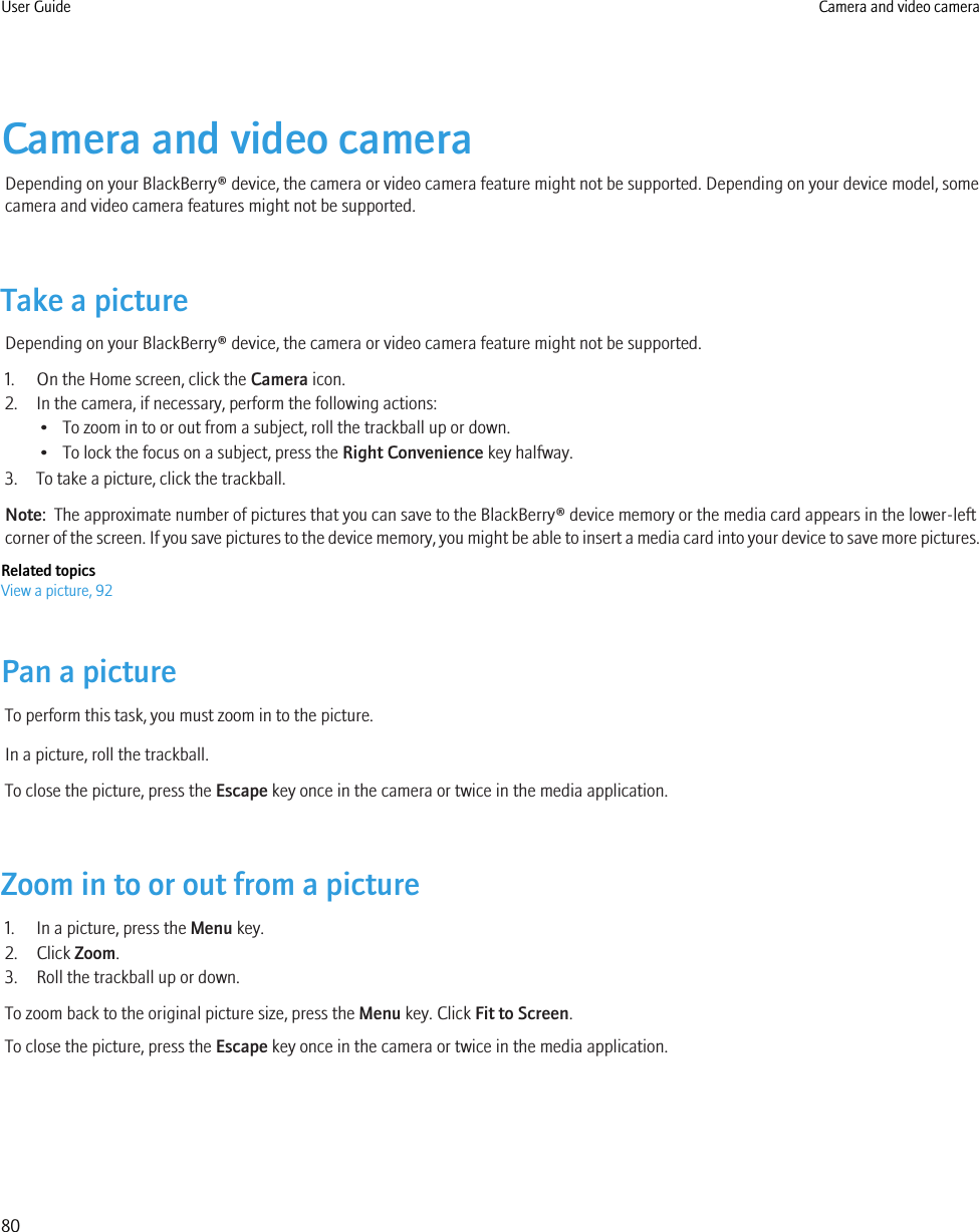 Camera and video cameraDepending on your BlackBerry® device, the camera or video camera feature might not be supported. Depending on your device model, somecamera and video camera features might not be supported.Take a pictureDepending on your BlackBerry® device, the camera or video camera feature might not be supported.1. On the Home screen, click the Camera icon.2. In the camera, if necessary, perform the following actions:• To zoom in to or out from a subject, roll the trackball up or down.• To lock the focus on a subject, press the Right Convenience key halfway.3. To take a picture, click the trackball.Note:  The approximate number of pictures that you can save to the BlackBerry® device memory or the media card appears in the lower-leftcorner of the screen. If you save pictures to the device memory, you might be able to insert a media card into your device to save more pictures.Related topicsView a picture, 92Pan a pictureTo perform this task, you must zoom in to the picture.In a picture, roll the trackball.To close the picture, press the Escape key once in the camera or twice in the media application.Zoom in to or out from a picture1. In a picture, press the Menu key.2. Click Zoom.3. Roll the trackball up or down.To zoom back to the original picture size, press the Menu key. Click Fit to Screen.To close the picture, press the Escape key once in the camera or twice in the media application.User Guide Camera and video camera80