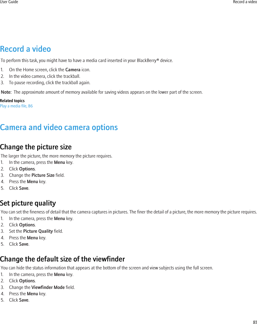 Record a videoTo perform this task, you might have to have a media card inserted in your BlackBerry® device.1. On the Home screen, click the Camera icon.2. In the video camera, click the trackball.3. To pause recording, click the trackball again.Note:  The approximate amount of memory available for saving videos appears on the lower part of the screen.Related topicsPlay a media file, 86Camera and video camera optionsChange the picture sizeThe larger the picture, the more memory the picture requires.1. In the camera, press the Menu key.2. Click Options.3. Change the Picture Size field.4. Press the Menu key.5. Click Save.Set picture qualityYou can set the fineness of detail that the camera captures in pictures. The finer the detail of a picture, the more memory the picture requires.1. In the camera, press the Menu key.2. Click Options.3. Set the Picture Quality field.4. Press the Menu key.5. Click Save.Change the default size of the viewfinderYou can hide the status information that appears at the bottom of the screen and view subjects using the full screen.1. In the camera, press the Menu key.2. Click Options.3. Change the Viewfinder Mode field.4. Press the Menu key.5. Click Save.User Guide Record a video81