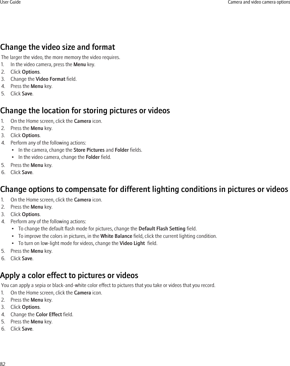 Change the video size and formatThe larger the video, the more memory the video requires.1. In the video camera, press the Menu key.2. Click Options.3. Change the Video Format field.4. Press the Menu key.5. Click Save.Change the location for storing pictures or videos1. On the Home screen, click the Camera icon.2. Press the Menu key.3. Click Options.4. Perform any of the following actions:• In the camera, change the Store Pictures and Folder fields.• In the video camera, change the Folder field.5. Press the Menu key.6. Click Save.Change options to compensate for different lighting conditions in pictures or videos1. On the Home screen, click the Camera icon.2. Press the Menu key.3. Click Options.4. Perform any of the following actions:• To change the default flash mode for pictures, change the Default Flash Setting field.• To improve the colors in pictures, in the White Balance field, click the current lighting condition.• To turn on low-light mode for videos, change the Video Light  field.5. Press the Menu key.6. Click Save.Apply a color effect to pictures or videosYou can apply a sepia or black-and-white color effect to pictures that you take or videos that you record.1. On the Home screen, click the Camera icon.2. Press the Menu key.3. Click Options.4. Change the Color Effect field.5. Press the Menu key.6. Click Save.User Guide Camera and video camera options82