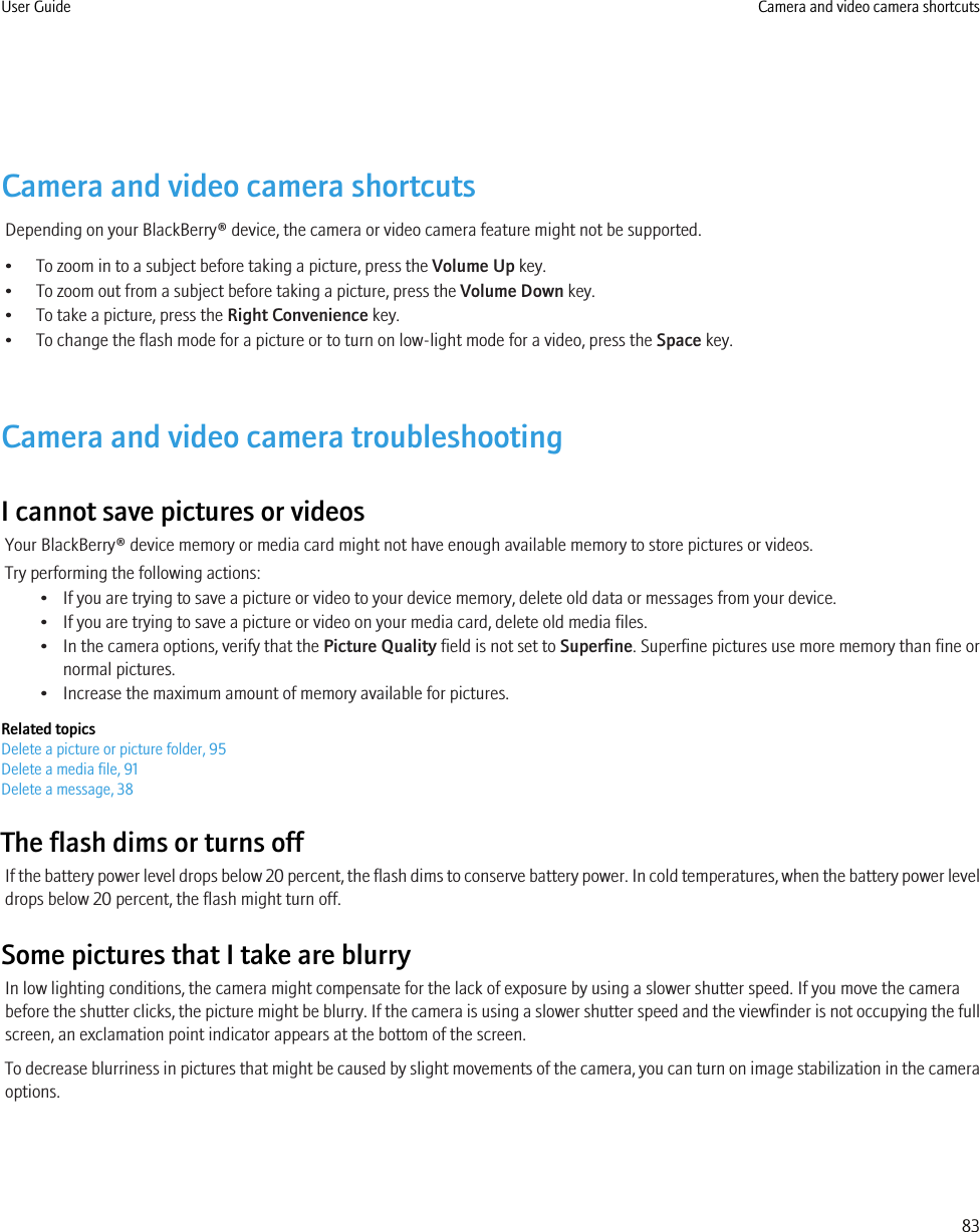 Camera and video camera shortcutsDepending on your BlackBerry® device, the camera or video camera feature might not be supported.• To zoom in to a subject before taking a picture, press the Volume Up key.• To zoom out from a subject before taking a picture, press the Volume Down key.• To take a picture, press the Right Convenience key.• To change the flash mode for a picture or to turn on low-light mode for a video, press the Space key.Camera and video camera troubleshootingI cannot save pictures or videosYour BlackBerry® device memory or media card might not have enough available memory to store pictures or videos.Try performing the following actions:• If you are trying to save a picture or video to your device memory, delete old data or messages from your device.• If you are trying to save a picture or video on your media card, delete old media files.• In the camera options, verify that the Picture Quality field is not set to Superfine. Superfine pictures use more memory than fine ornormal pictures.• Increase the maximum amount of memory available for pictures.Related topicsDelete a picture or picture folder, 95Delete a media file, 91Delete a message, 38The flash dims or turns offIf the battery power level drops below 20 percent, the flash dims to conserve battery power. In cold temperatures, when the battery power leveldrops below 20 percent, the flash might turn off.Some pictures that I take are blurryIn low lighting conditions, the camera might compensate for the lack of exposure by using a slower shutter speed. If you move the camerabefore the shutter clicks, the picture might be blurry. If the camera is using a slower shutter speed and the viewfinder is not occupying the fullscreen, an exclamation point indicator appears at the bottom of the screen.To decrease blurriness in pictures that might be caused by slight movements of the camera, you can turn on image stabilization in the cameraoptions.User Guide Camera and video camera shortcuts83