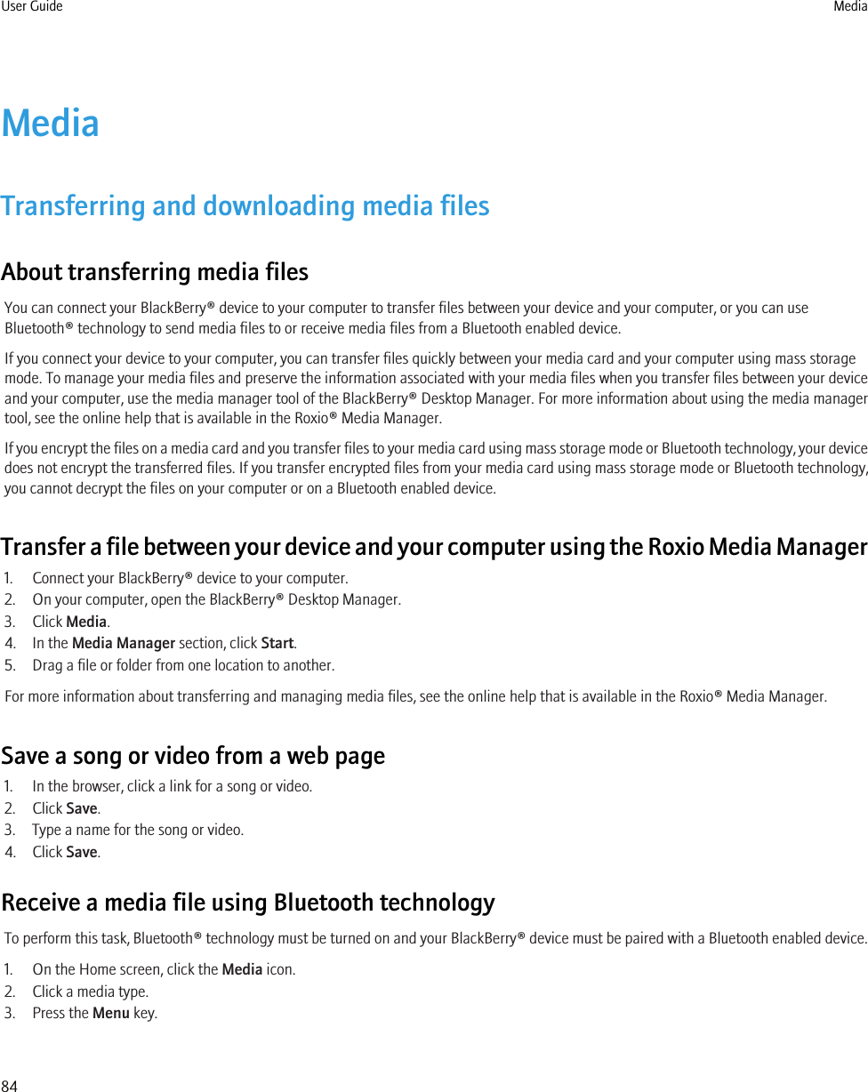 MediaTransferring and downloading media filesAbout transferring media filesYou can connect your BlackBerry® device to your computer to transfer files between your device and your computer, or you can useBluetooth® technology to send media files to or receive media files from a Bluetooth enabled device.If you connect your device to your computer, you can transfer files quickly between your media card and your computer using mass storagemode. To manage your media files and preserve the information associated with your media files when you transfer files between your deviceand your computer, use the media manager tool of the BlackBerry® Desktop Manager. For more information about using the media managertool, see the online help that is available in the Roxio® Media Manager.If you encrypt the files on a media card and you transfer files to your media card using mass storage mode or Bluetooth technology, your devicedoes not encrypt the transferred files. If you transfer encrypted files from your media card using mass storage mode or Bluetooth technology,you cannot decrypt the files on your computer or on a Bluetooth enabled device.Transfer a file between your device and your computer using the Roxio Media Manager1. Connect your BlackBerry® device to your computer.2. On your computer, open the BlackBerry® Desktop Manager.3. Click Media.4. In the Media Manager section, click Start.5. Drag a file or folder from one location to another.For more information about transferring and managing media files, see the online help that is available in the Roxio® Media Manager.Save a song or video from a web page1. In the browser, click a link for a song or video.2. Click Save.3. Type a name for the song or video.4. Click Save.Receive a media file using Bluetooth technologyTo perform this task, Bluetooth® technology must be turned on and your BlackBerry® device must be paired with a Bluetooth enabled device.1. On the Home screen, click the Media icon.2. Click a media type.3. Press the Menu key.User Guide Media84