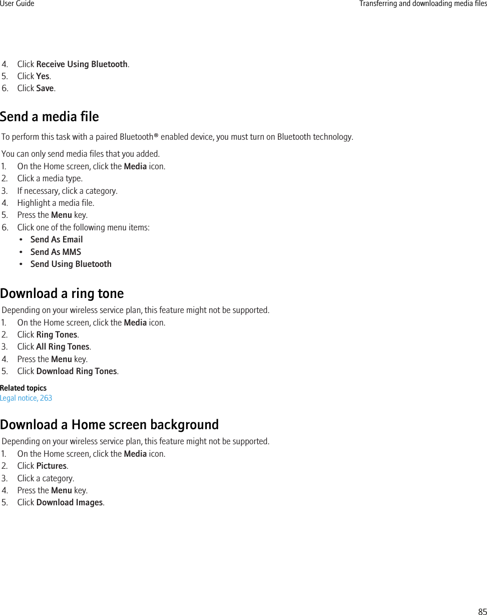 4. Click Receive Using Bluetooth.5. Click Yes.6. Click Save.Send a media fileTo perform this task with a paired Bluetooth® enabled device, you must turn on Bluetooth technology.You can only send media files that you added.1. On the Home screen, click the Media icon.2. Click a media type.3. If necessary, click a category.4. Highlight a media file.5. Press the Menu key.6. Click one of the following menu items:•Send As Email•Send As MMS•Send Using BluetoothDownload a ring toneDepending on your wireless service plan, this feature might not be supported.1. On the Home screen, click the Media icon.2. Click Ring Tones.3. Click All Ring Tones.4. Press the Menu key.5. Click Download Ring Tones.Related topicsLegal notice, 263Download a Home screen backgroundDepending on your wireless service plan, this feature might not be supported.1. On the Home screen, click the Media icon.2. Click Pictures.3. Click a category.4. Press the Menu key.5. Click Download Images.User Guide Transferring and downloading media files85