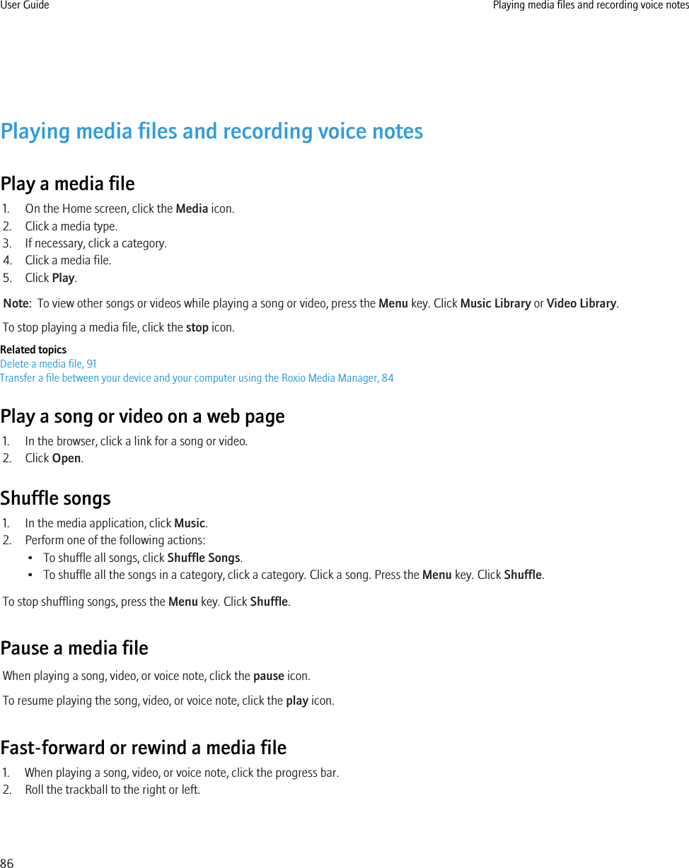 Playing media files and recording voice notesPlay a media file1. On the Home screen, click the Media icon.2. Click a media type.3. If necessary, click a category.4. Click a media file.5. Click Play.Note:  To view other songs or videos while playing a song or video, press the Menu key. Click Music Library or Video Library.To stop playing a media file, click the stop icon.Related topicsDelete a media file, 91Transfer a file between your device and your computer using the Roxio Media Manager, 84Play a song or video on a web page1. In the browser, click a link for a song or video.2. Click Open.Shuffle songs1. In the media application, click Music.2. Perform one of the following actions:• To shuffle all songs, click Shuffle Songs.• To shuffle all the songs in a category, click a category. Click a song. Press the Menu key. Click Shuffle.To stop shuffling songs, press the Menu key. Click Shuffle.Pause a media fileWhen playing a song, video, or voice note, click the pause icon.To resume playing the song, video, or voice note, click the play icon.Fast-forward or rewind a media file1. When playing a song, video, or voice note, click the progress bar.2. Roll the trackball to the right or left.User Guide Playing media files and recording voice notes86