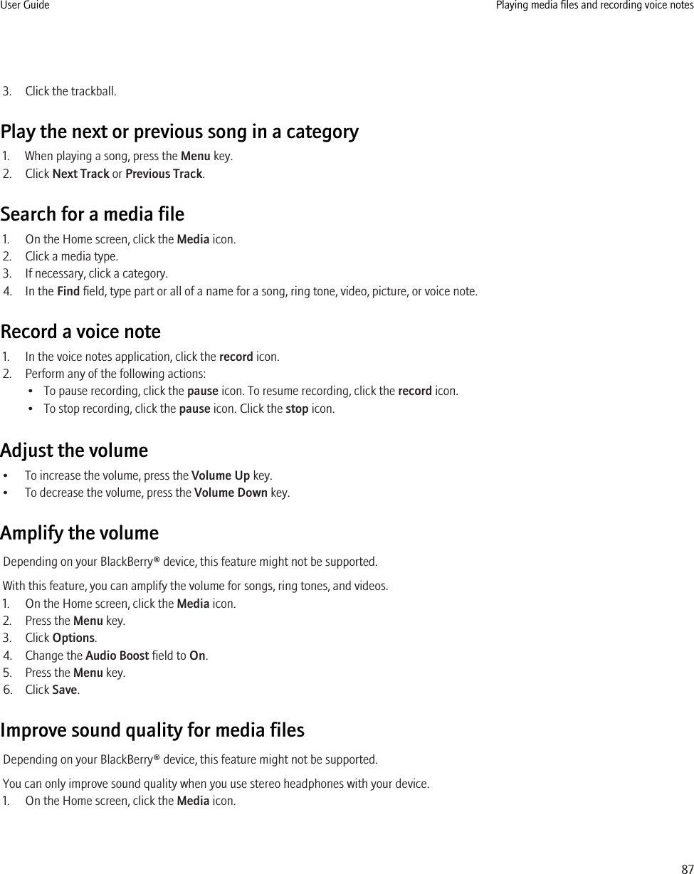 3. Click the trackball.Play the next or previous song in a category1. When playing a song, press the Menu key.2. Click Next Track or Previous Track.Search for a media file1. On the Home screen, click the Media icon.2. Click a media type.3. If necessary, click a category.4. In the Find field, type part or all of a name for a song, ring tone, video, picture, or voice note.Record a voice note1. In the voice notes application, click the record icon.2. Perform any of the following actions:• To pause recording, click the pause icon. To resume recording, click the record icon.• To stop recording, click the pause icon. Click the stop icon.Adjust the volume• To increase the volume, press the Volume Up key.• To decrease the volume, press the Volume Down key.Amplify the volumeDepending on your BlackBerry® device, this feature might not be supported.With this feature, you can amplify the volume for songs, ring tones, and videos.1. On the Home screen, click the Media icon.2. Press the Menu key.3. Click Options.4. Change the Audio Boost field to On.5. Press the Menu key.6. Click Save.Improve sound quality for media filesDepending on your BlackBerry® device, this feature might not be supported.You can only improve sound quality when you use stereo headphones with your device.1. On the Home screen, click the Media icon.User Guide Playing media files and recording voice notes87