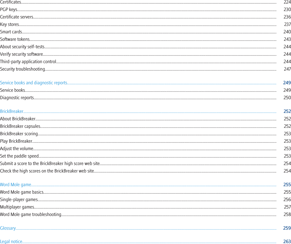 Certificates.................................................................................................................................................................................................................................................. 224PGP keys..................................................................................................................................................................................................................................................... 230Certificate servers...................................................................................................................................................................................................................................... 236Key stores.................................................................................................................................................................................................................................................... 237Smart cards................................................................................................................................................................................................................................................. 240Software tokens.......................................................................................................................................................................................................................................... 243About security self-tests............................................................................................................................................................................................................................ 244Verify security software............................................................................................................................................................................................................................. 244Third-party application control................................................................................................................................................................................................................ 244Security troubleshooting........................................................................................................................................................................................................................... 247Service books and diagnostic reports...................................................................................................................................................................................................... 249Service books.............................................................................................................................................................................................................................................. 249Diagnostic reports...................................................................................................................................................................................................................................... 250BrickBreaker................................................................................................................................................................................................................................................ 252About BrickBreaker.................................................................................................................................................................................................................................... 252BrickBreaker capsules................................................................................................................................................................................................................................ 252BrickBreaker scoring.................................................................................................................................................................................................................................. 253Play BrickBreaker....................................................................................................................................................................................................................................... 253Adjust the volume...................................................................................................................................................................................................................................... 253Set the paddle speed................................................................................................................................................................................................................................. 253Submit a score to the BrickBreaker high score web site....................................................................................................................................................................... 254Check the high scores on the BrickBreaker web site............................................................................................................................................................................. 254Word Mole game........................................................................................................................................................................................................................................ 255Word Mole game basics............................................................................................................................................................................................................................. 255Single-player games.................................................................................................................................................................................................................................. 256Multiplayer games..................................................................................................................................................................................................................................... 257Word Mole game troubleshooting............................................................................................................................................................................................................ 258Glossary....................................................................................................................................................................................................................................................... 259Legal notice................................................................................................................................................................................................................................................. 263