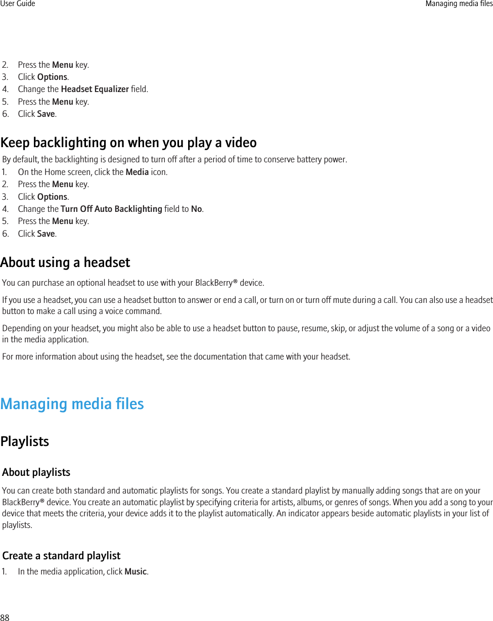 2. Press the Menu key.3. Click Options.4. Change the Headset Equalizer field.5. Press the Menu key.6. Click Save.Keep backlighting on when you play a videoBy default, the backlighting is designed to turn off after a period of time to conserve battery power.1. On the Home screen, click the Media icon.2. Press the Menu key.3. Click Options.4. Change the Turn Off Auto Backlighting field to No.5. Press the Menu key.6. Click Save.About using a headsetYou can purchase an optional headset to use with your BlackBerry® device.If you use a headset, you can use a headset button to answer or end a call, or turn on or turn off mute during a call. You can also use a headsetbutton to make a call using a voice command.Depending on your headset, you might also be able to use a headset button to pause, resume, skip, or adjust the volume of a song or a videoin the media application.For more information about using the headset, see the documentation that came with your headset.Managing media filesPlaylistsAbout playlistsYou can create both standard and automatic playlists for songs. You create a standard playlist by manually adding songs that are on yourBlackBerry® device. You create an automatic playlist by specifying criteria for artists, albums, or genres of songs. When you add a song to yourdevice that meets the criteria, your device adds it to the playlist automatically. An indicator appears beside automatic playlists in your list ofplaylists.Create a standard playlist1. In the media application, click Music.User Guide Managing media files88