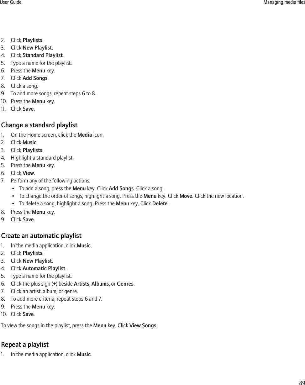 2. Click Playlists.3. Click New Playlist.4. Click Standard Playlist.5. Type a name for the playlist.6. Press the Menu key.7. Click Add Songs.8. Click a song.9. To add more songs, repeat steps 6 to 8.10. Press the Menu key.11. Click Save.Change a standard playlist1. On the Home screen, click the Media icon.2. Click Music.3. Click Playlists.4. Highlight a standard playlist.5. Press the Menu key.6. Click View.7. Perform any of the following actions:• To add a song, press the Menu key. Click Add Songs. Click a song.• To change the order of songs, highlight a song. Press the Menu key. Click Move. Click the new location.• To delete a song, highlight a song. Press the Menu key. Click Delete.8. Press the Menu key.9. Click Save.Create an automatic playlist1. In the media application, click Music.2. Click Playlists.3. Click New Playlist.4. Click Automatic Playlist.5. Type a name for the playlist.6. Click the plus sign (+) beside Artists, Albums, or Genres.7. Click an artist, album, or genre.8. To add more criteria, repeat steps 6 and 7.9. Press the Menu key.10. Click Save.To view the songs in the playlist, press the Menu key. Click View Songs.Repeat a playlist1. In the media application, click Music.User Guide Managing media files89