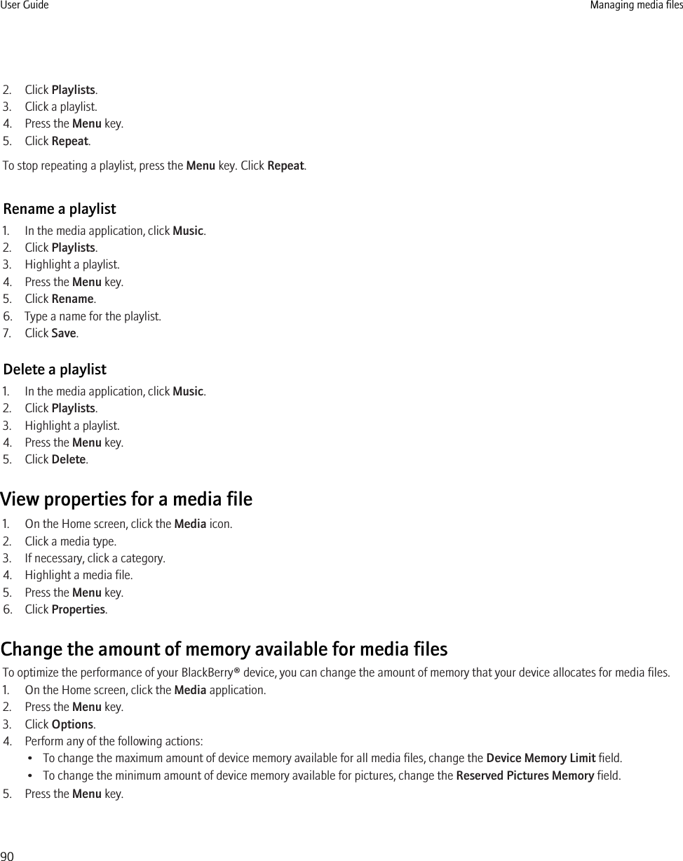 2. Click Playlists.3. Click a playlist.4. Press the Menu key.5. Click Repeat.To stop repeating a playlist, press the Menu key. Click Repeat.Rename a playlist1. In the media application, click Music.2. Click Playlists.3. Highlight a playlist.4. Press the Menu key.5. Click Rename.6. Type a name for the playlist.7. Click Save.Delete a playlist1. In the media application, click Music.2. Click Playlists.3. Highlight a playlist.4. Press the Menu key.5. Click Delete.View properties for a media file1. On the Home screen, click the Media icon.2. Click a media type.3. If necessary, click a category.4. Highlight a media file.5. Press the Menu key.6. Click Properties.Change the amount of memory available for media filesTo optimize the performance of your BlackBerry® device, you can change the amount of memory that your device allocates for media files.1. On the Home screen, click the Media application.2. Press the Menu key.3. Click Options.4. Perform any of the following actions:• To change the maximum amount of device memory available for all media files, change the Device Memory Limit field.• To change the minimum amount of device memory available for pictures, change the Reserved Pictures Memory field.5. Press the Menu key.User Guide Managing media files90