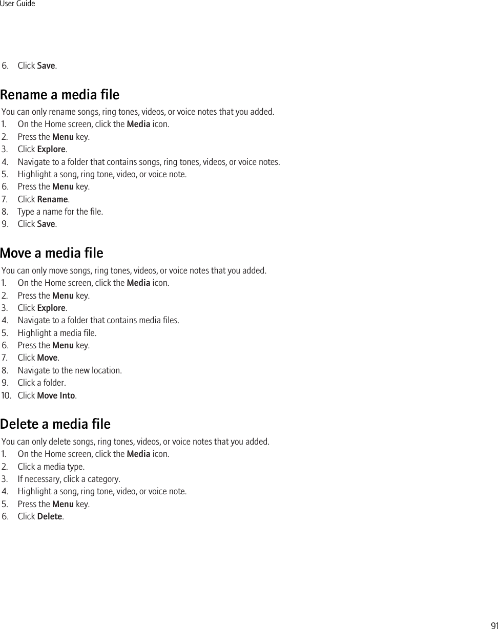 6. Click Save.Rename a media fileYou can only rename songs, ring tones, videos, or voice notes that you added.1. On the Home screen, click the Media icon.2. Press the Menu key.3. Click Explore.4. Navigate to a folder that contains songs, ring tones, videos, or voice notes.5. Highlight a song, ring tone, video, or voice note.6. Press the Menu key.7. Click Rename.8. Type a name for the file.9. Click Save.Move a media fileYou can only move songs, ring tones, videos, or voice notes that you added.1. On the Home screen, click the Media icon.2. Press the Menu key.3. Click Explore.4. Navigate to a folder that contains media files.5. Highlight a media file.6. Press the Menu key.7. Click Move.8. Navigate to the new location.9. Click a folder.10. Click Move Into.Delete a media fileYou can only delete songs, ring tones, videos, or voice notes that you added.1. On the Home screen, click the Media icon.2. Click a media type.3. If necessary, click a category.4. Highlight a song, ring tone, video, or voice note.5. Press the Menu key.6. Click Delete.User Guide91